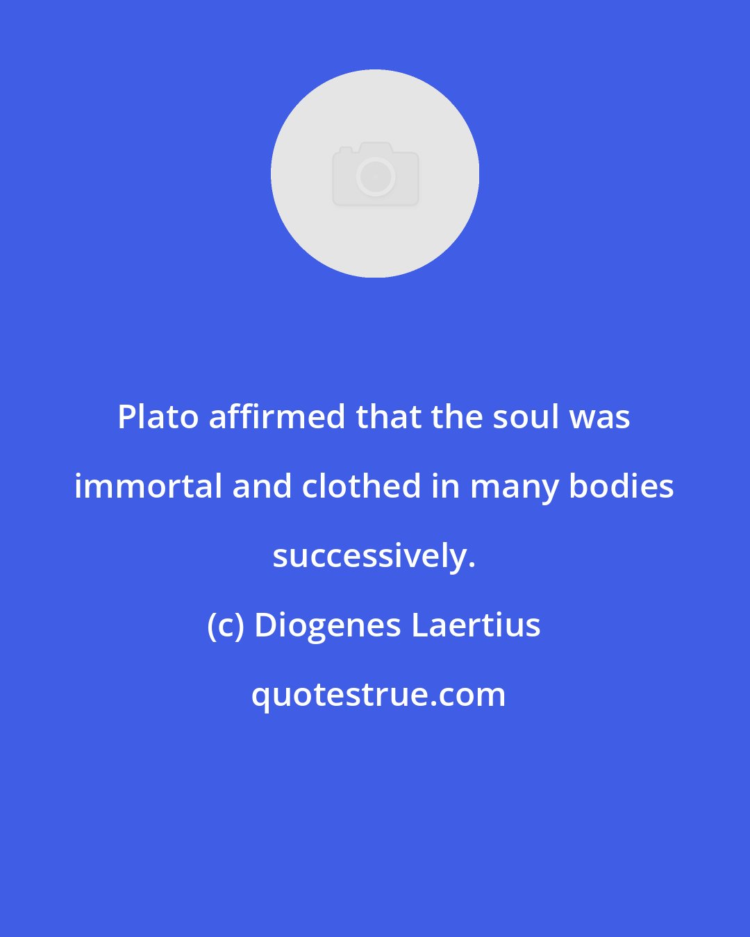 Diogenes Laertius: Plato affirmed that the soul was immortal and clothed in many bodies successively.