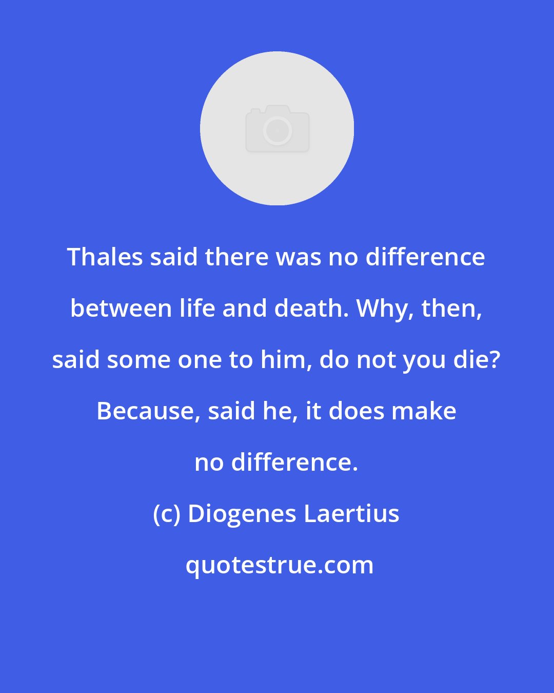 Diogenes Laertius: Thales said there was no difference between life and death. Why, then, said some one to him, do not you die? Because, said he, it does make no difference.