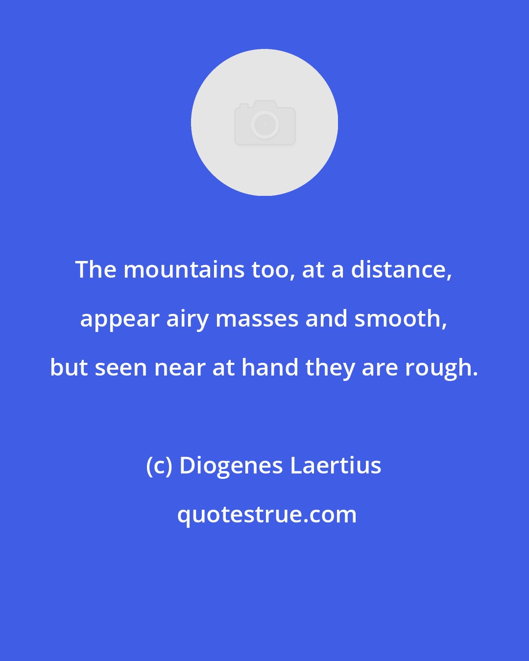 Diogenes Laertius: The mountains too, at a distance, appear airy masses and smooth, but seen near at hand they are rough.