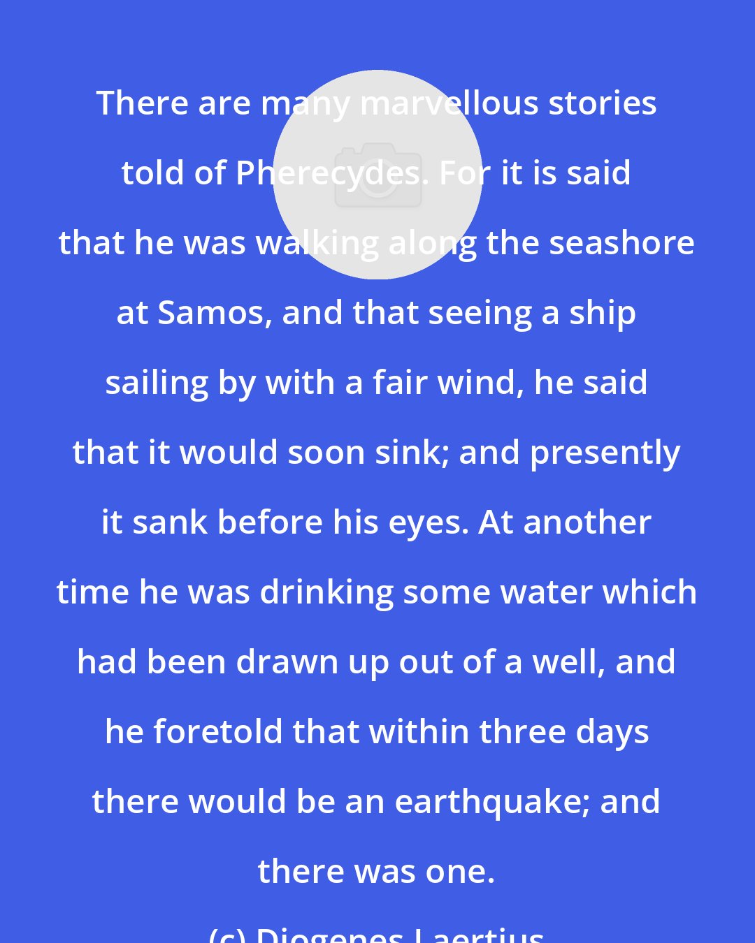 Diogenes Laertius: There are many marvellous stories told of Pherecydes. For it is said that he was walking along the seashore at Samos, and that seeing a ship sailing by with a fair wind, he said that it would soon sink; and presently it sank before his eyes. At another time he was drinking some water which had been drawn up out of a well, and he foretold that within three days there would be an earthquake; and there was one.