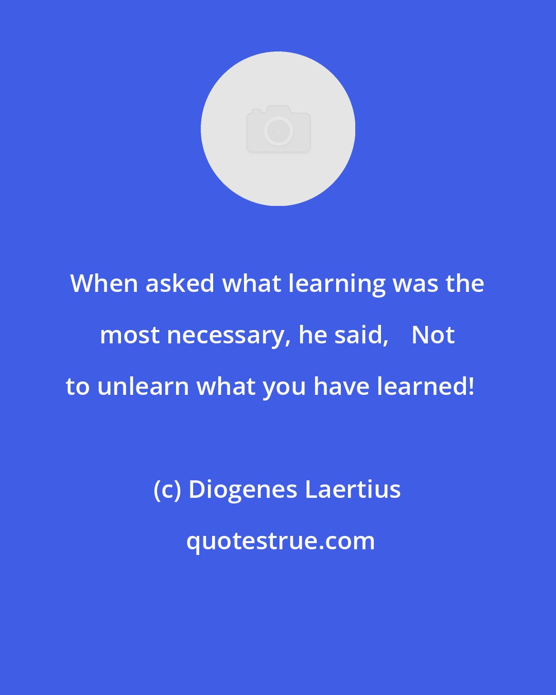 Diogenes Laertius: When asked what learning was the most necessary, he said, Not to unlearn what you have learned!