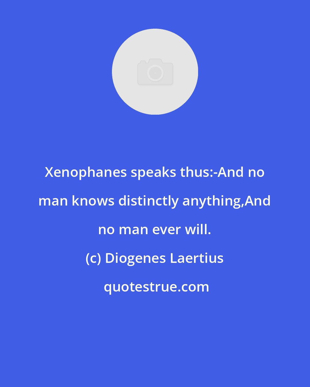 Diogenes Laertius: Xenophanes speaks thus:-And no man knows distinctly anything,And no man ever will.