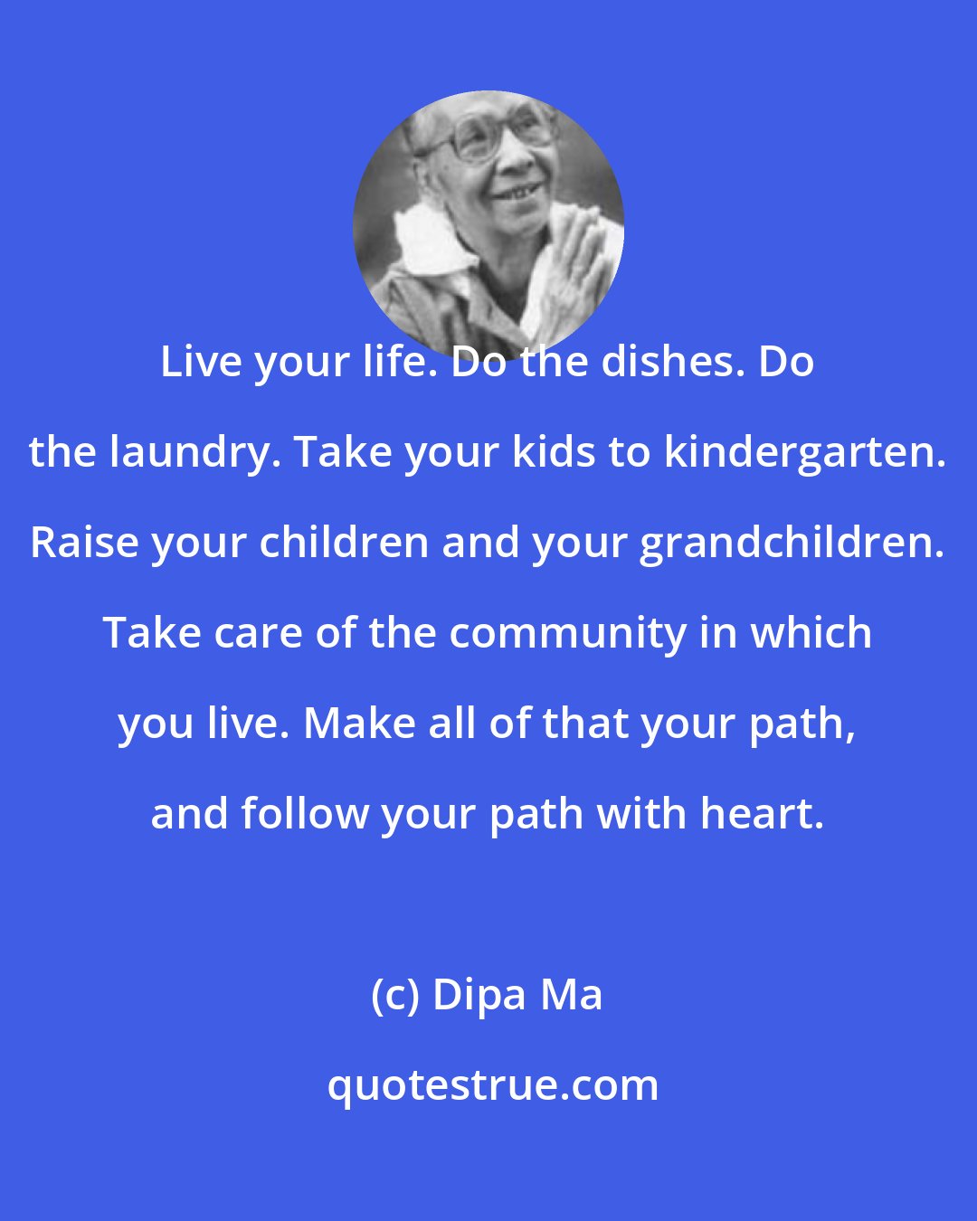 Dipa Ma: Live your life. Do the dishes. Do the laundry. Take your kids to kindergarten. Raise your children and your grandchildren. Take care of the community in which you live. Make all of that your path, and follow your path with heart.