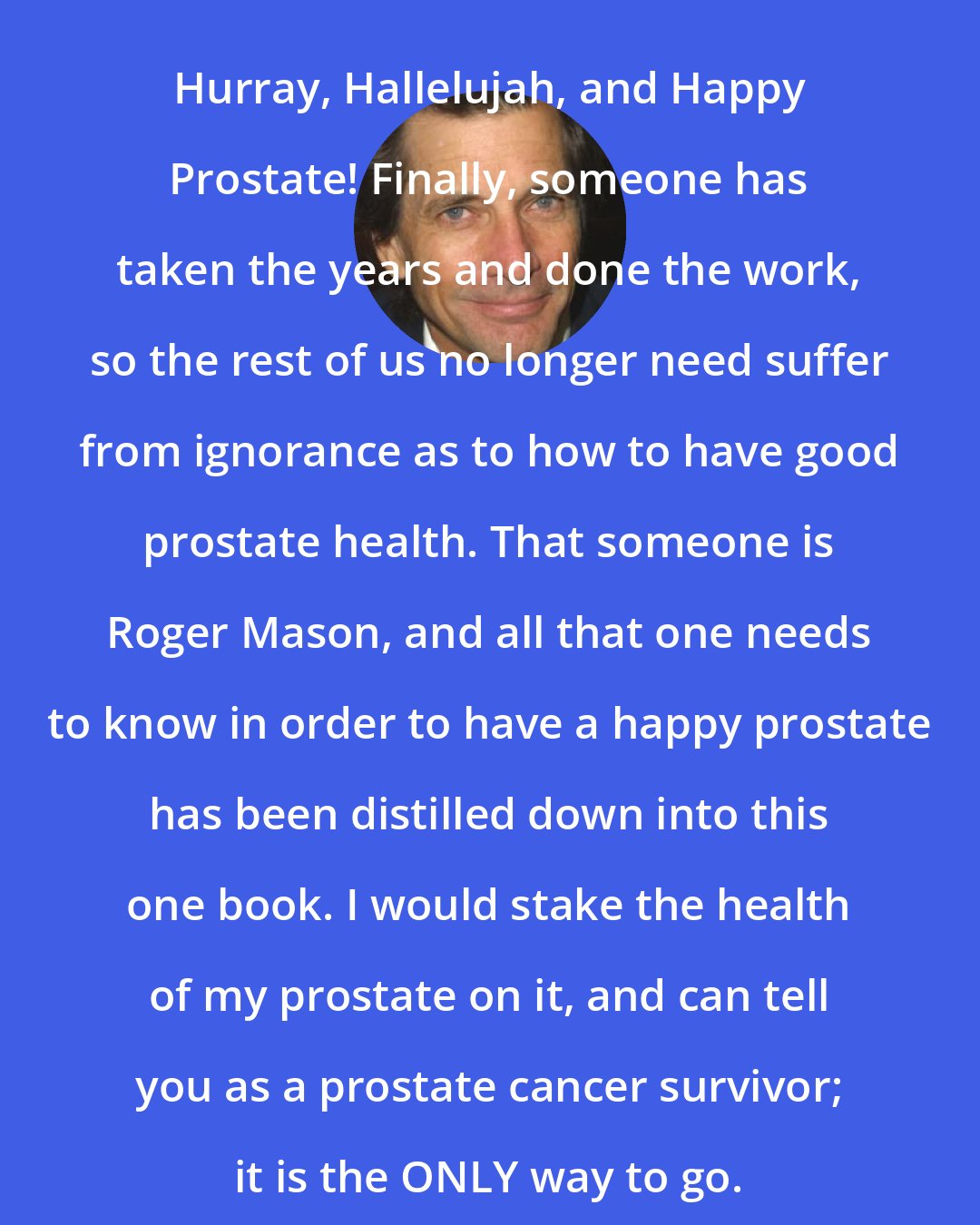 Dirk Benedict: Hurray, Hallelujah, and Happy Prostate! Finally, someone has taken the years and done the work, so the rest of us no longer need suffer from ignorance as to how to have good prostate health. That someone is Roger Mason, and all that one needs to know in order to have a happy prostate has been distilled down into this one book. I would stake the health of my prostate on it, and can tell you as a prostate cancer survivor; it is the ONLY way to go.