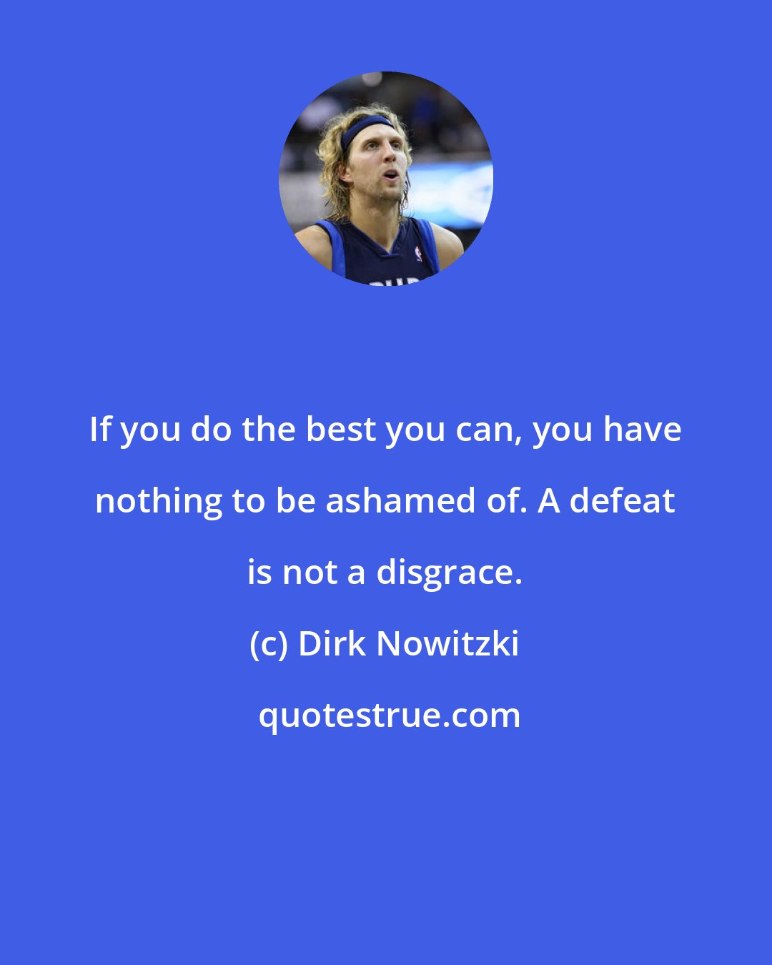 Dirk Nowitzki: If you do the best you can, you have nothing to be ashamed of. A defeat is not a disgrace.