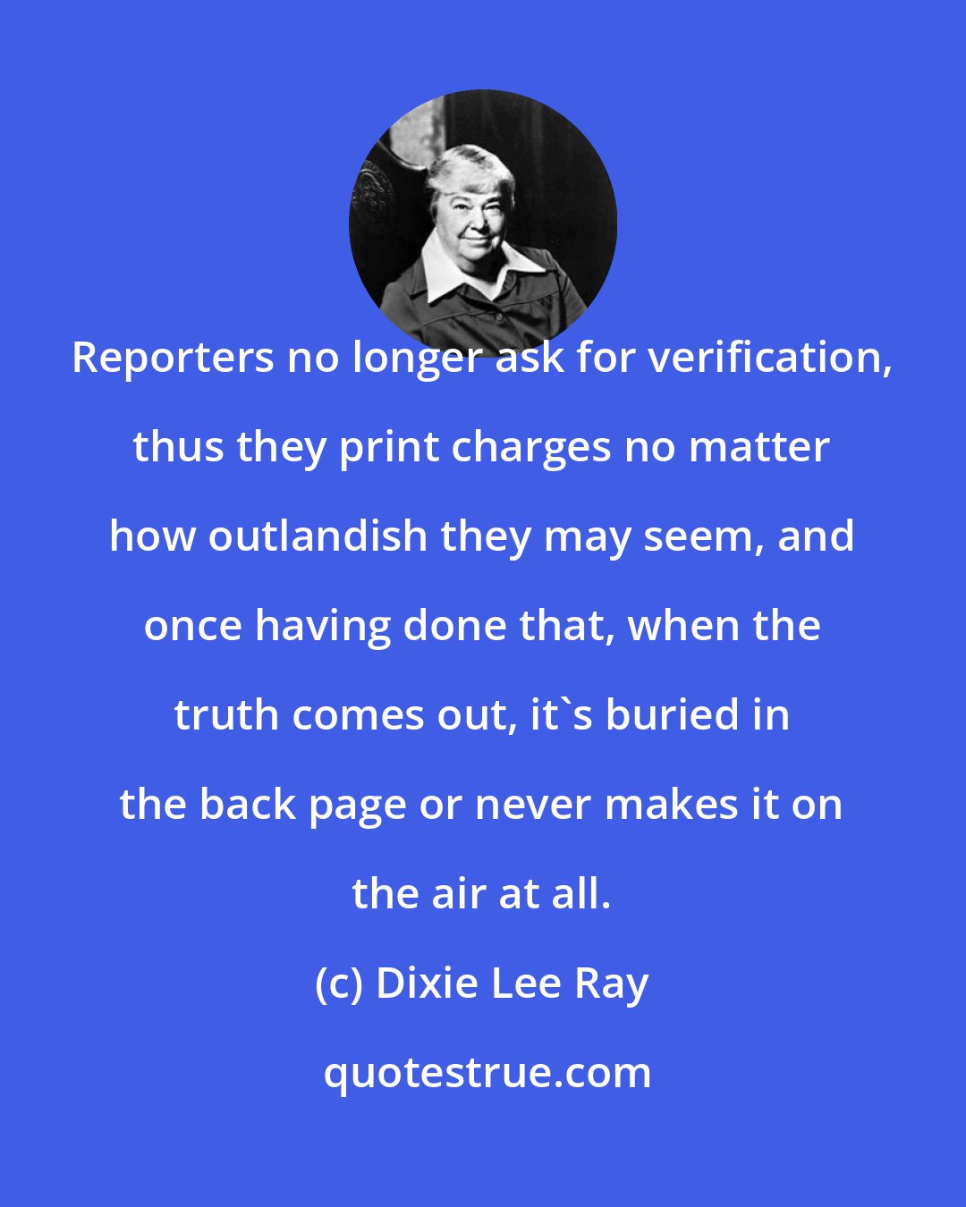 Dixie Lee Ray: Reporters no longer ask for verification, thus they print charges no matter how outlandish they may seem, and once having done that, when the truth comes out, it's buried in the back page or never makes it on the air at all.