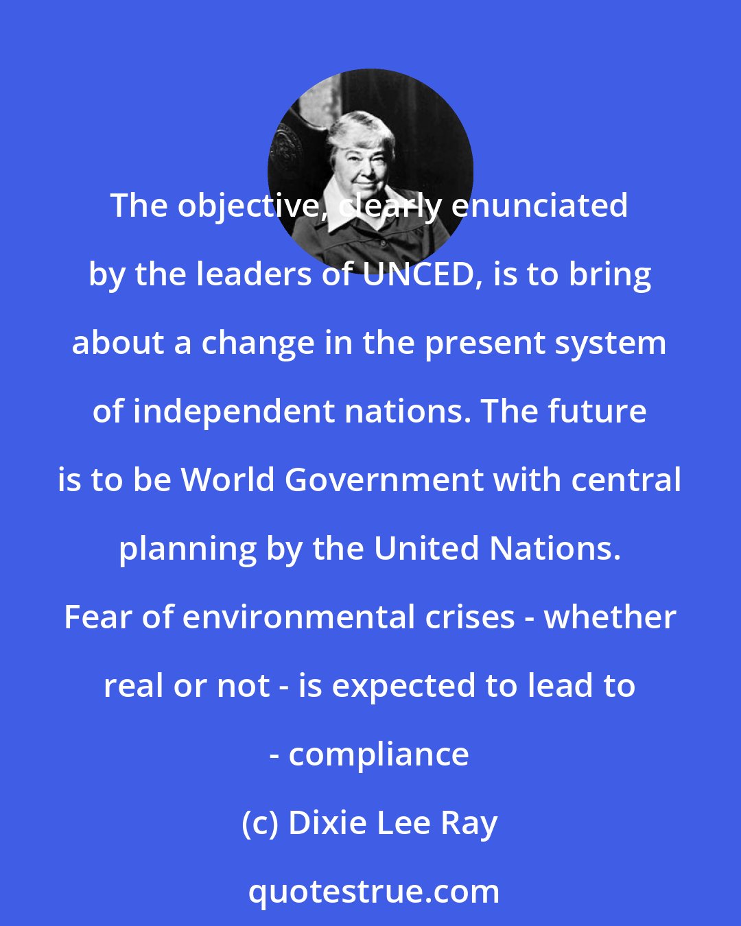 Dixie Lee Ray: The objective, clearly enunciated by the leaders of UNCED, is to bring about a change in the present system of independent nations. The future is to be World Government with central planning by the United Nations. Fear of environmental crises - whether real or not - is expected to lead to - compliance