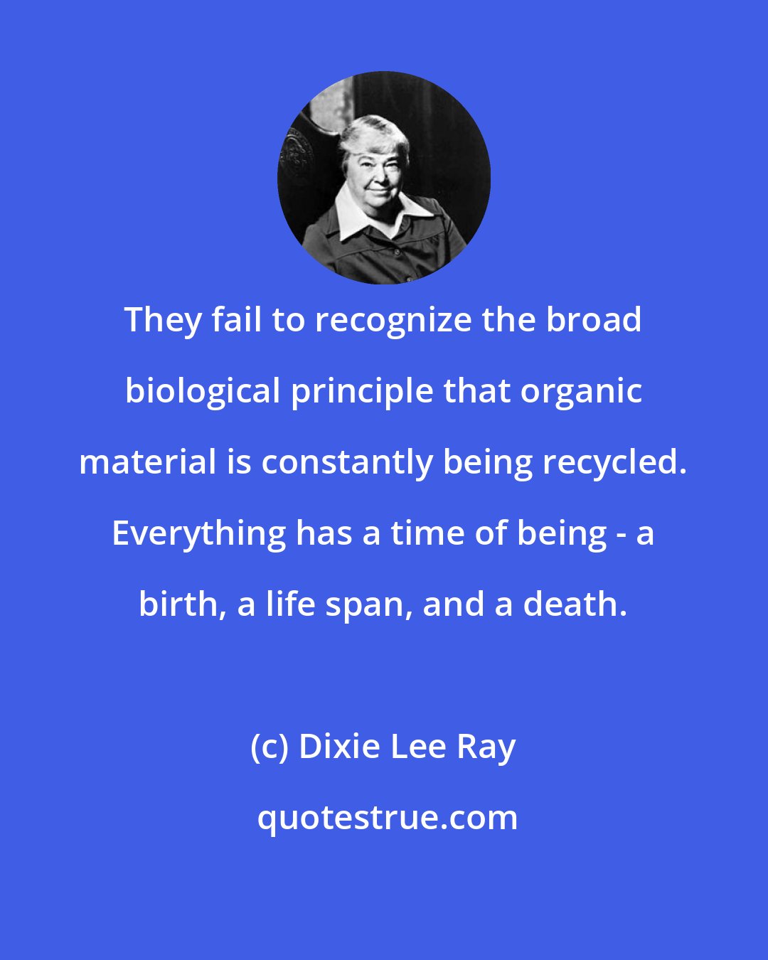 Dixie Lee Ray: They fail to recognize the broad biological principle that organic material is constantly being recycled. Everything has a time of being - a birth, a life span, and a death.
