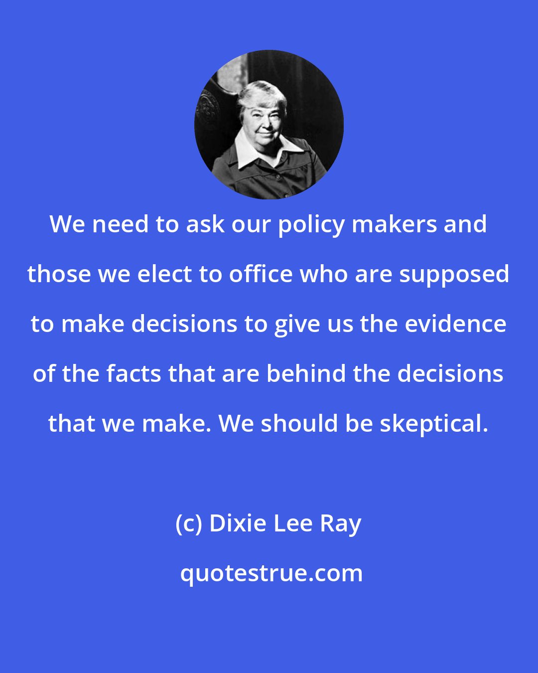 Dixie Lee Ray: We need to ask our policy makers and those we elect to office who are supposed to make decisions to give us the evidence of the facts that are behind the decisions that we make. We should be skeptical.