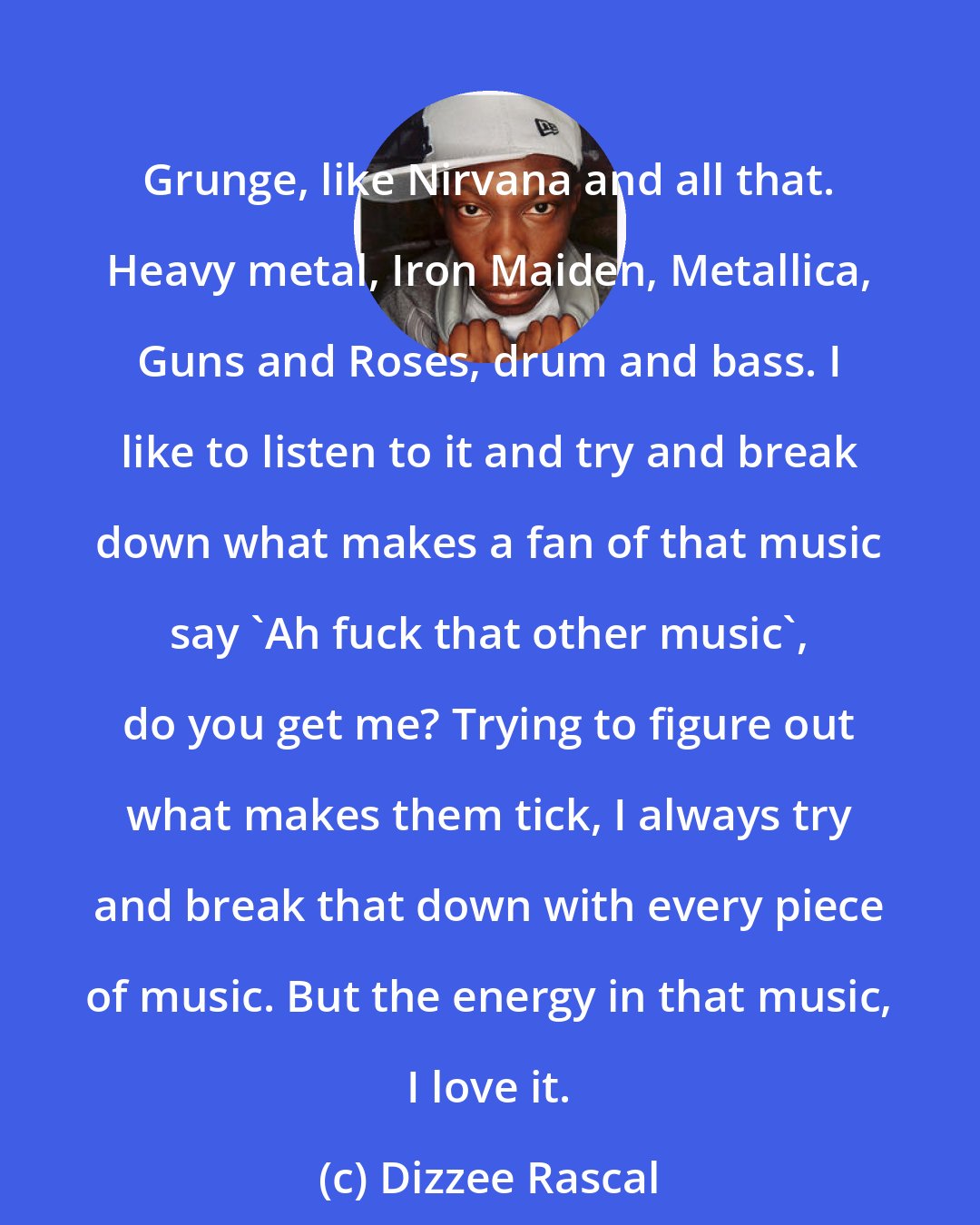 Dizzee Rascal: Grunge, like Nirvana and all that. Heavy metal, Iron Maiden, Metallica, Guns and Roses, drum and bass. I like to listen to it and try and break down what makes a fan of that music say 'Ah fuck that other music', do you get me? Trying to figure out what makes them tick, I always try and break that down with every piece of music. But the energy in that music, I love it.