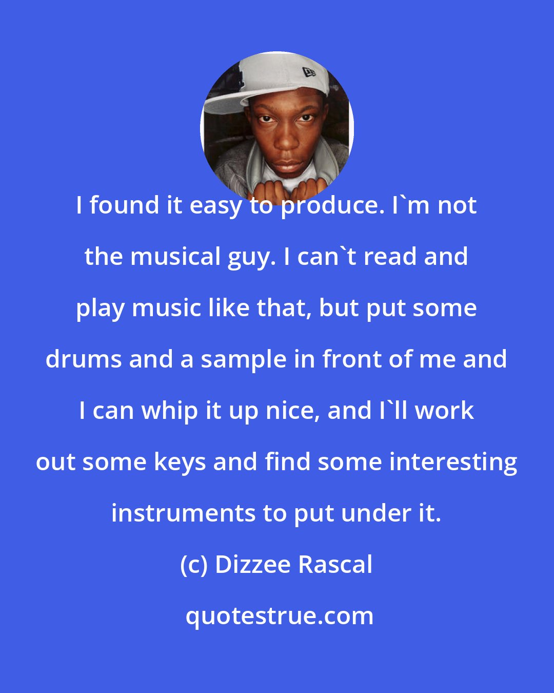 Dizzee Rascal: I found it easy to produce. I'm not the musical guy. I can't read and play music like that, but put some drums and a sample in front of me and I can whip it up nice, and I'll work out some keys and find some interesting instruments to put under it.