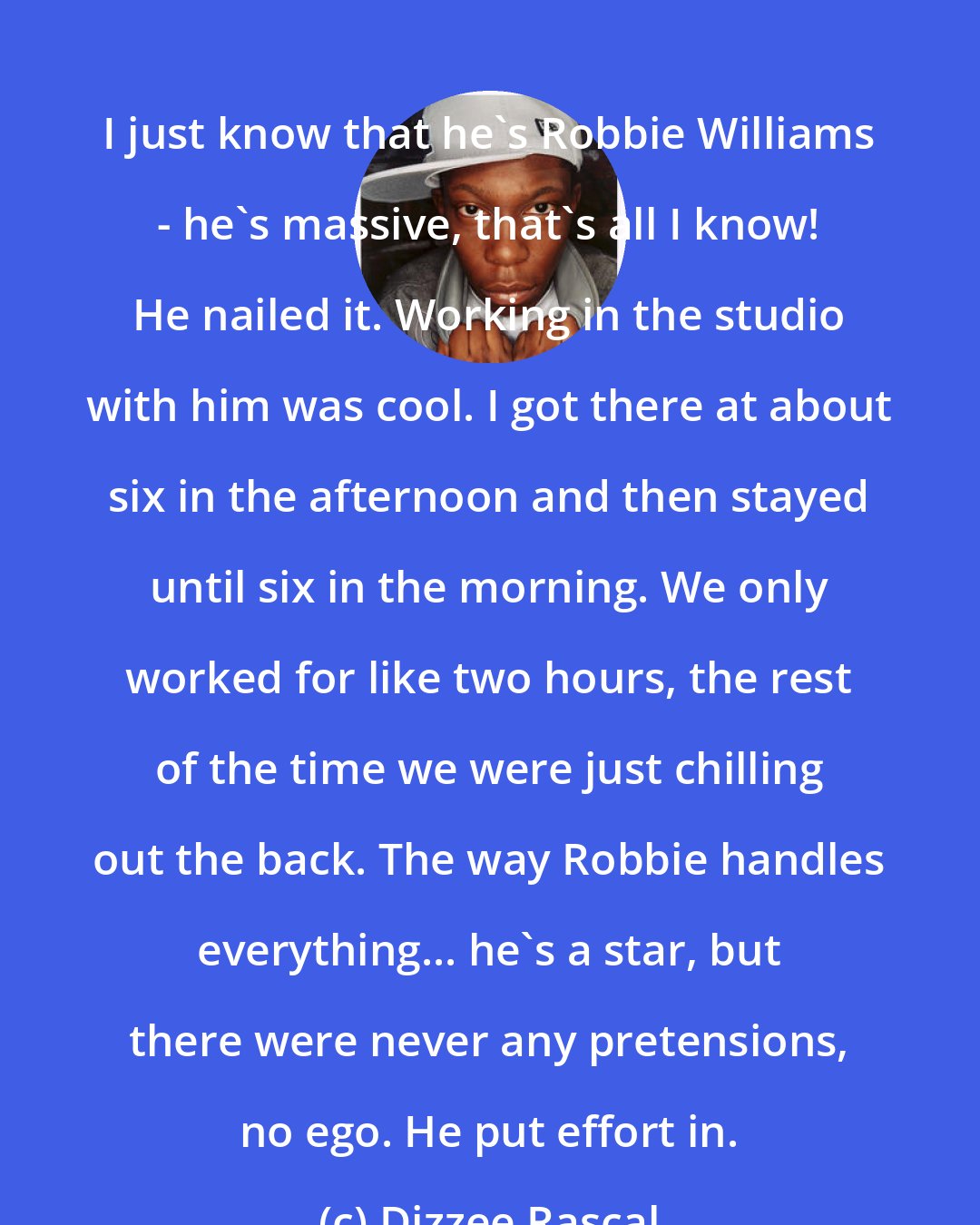 Dizzee Rascal: I just know that he's Robbie Williams - he's massive, that's all I know! He nailed it. Working in the studio with him was cool. I got there at about six in the afternoon and then stayed until six in the morning. We only worked for like two hours, the rest of the time we were just chilling out the back. The way Robbie handles everything... he's a star, but there were never any pretensions, no ego. He put effort in.