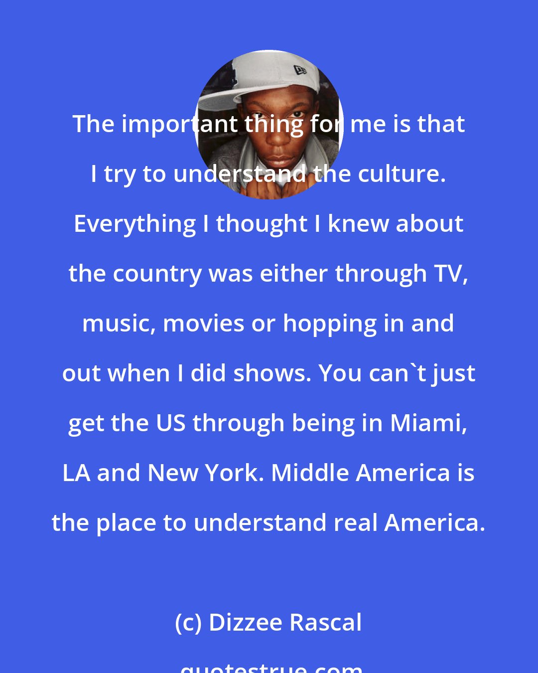 Dizzee Rascal: The important thing for me is that I try to understand the culture. Everything I thought I knew about the country was either through TV, music, movies or hopping in and out when I did shows. You can't just get the US through being in Miami, LA and New York. Middle America is the place to understand real America.