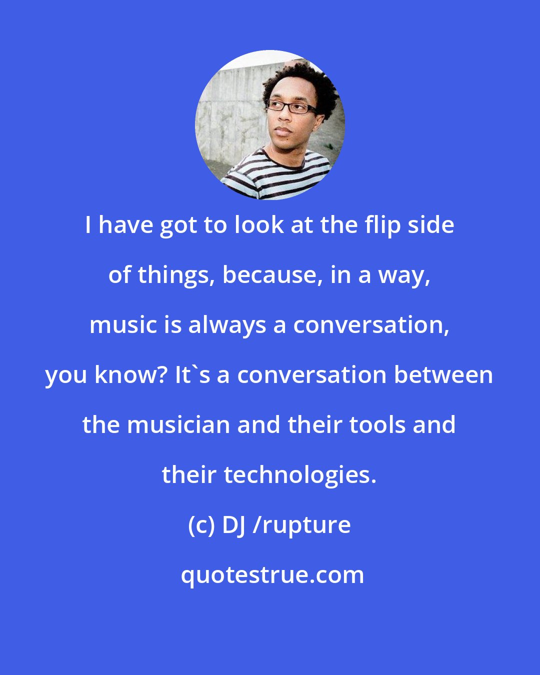 DJ /rupture: I have got to look at the flip side of things, because, in a way, music is always a conversation, you know? It's a conversation between the musician and their tools and their technologies.