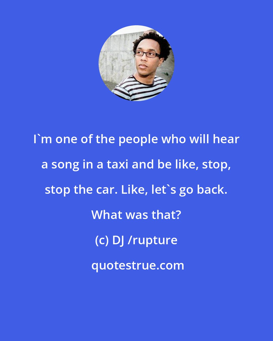 DJ /rupture: I'm one of the people who will hear a song in a taxi and be like, stop, stop the car. Like, let's go back. What was that?