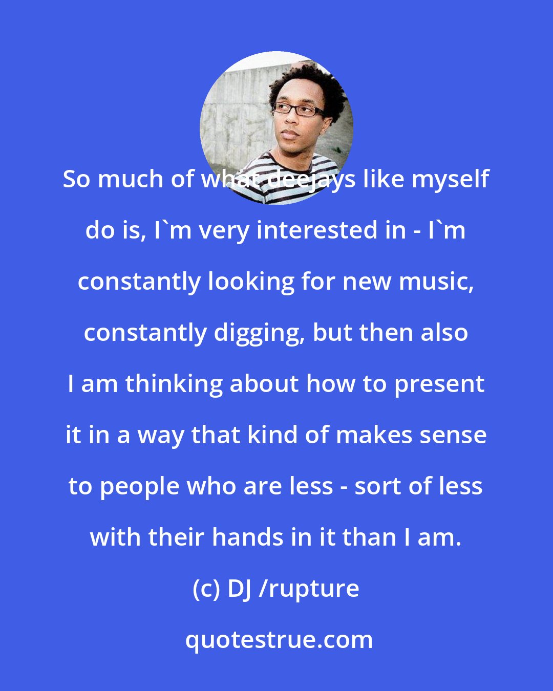 DJ /rupture: So much of what deejays like myself do is, I'm very interested in - I'm constantly looking for new music, constantly digging, but then also I am thinking about how to present it in a way that kind of makes sense to people who are less - sort of less with their hands in it than I am.