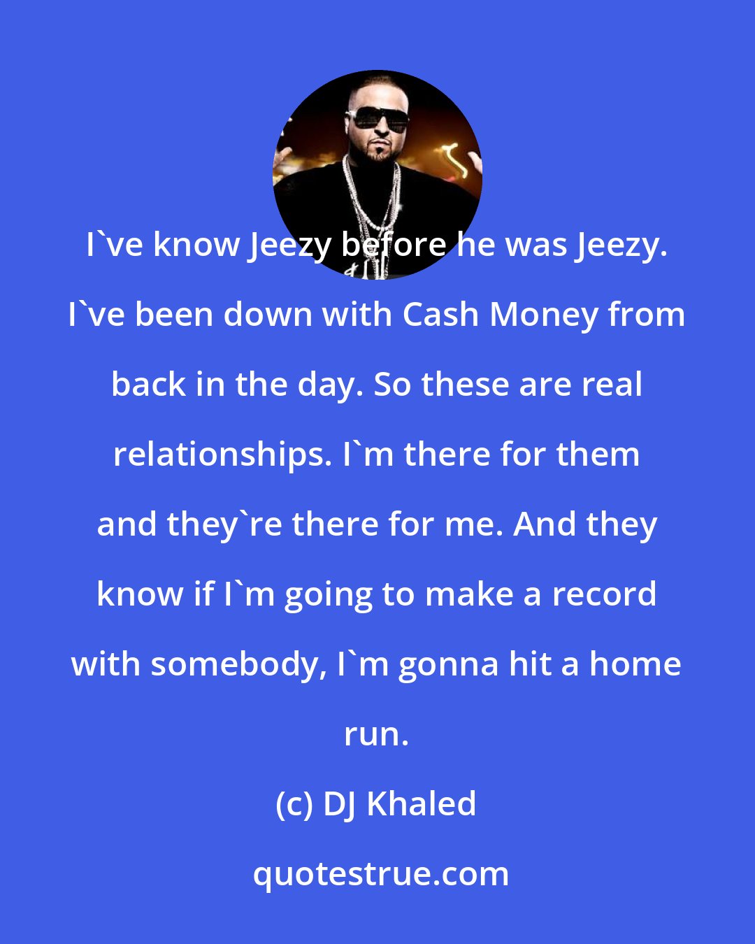 DJ Khaled: I've know Jeezy before he was Jeezy. I've been down with Cash Money from back in the day. So these are real relationships. I'm there for them and they're there for me. And they know if I'm going to make a record with somebody, I'm gonna hit a home run.