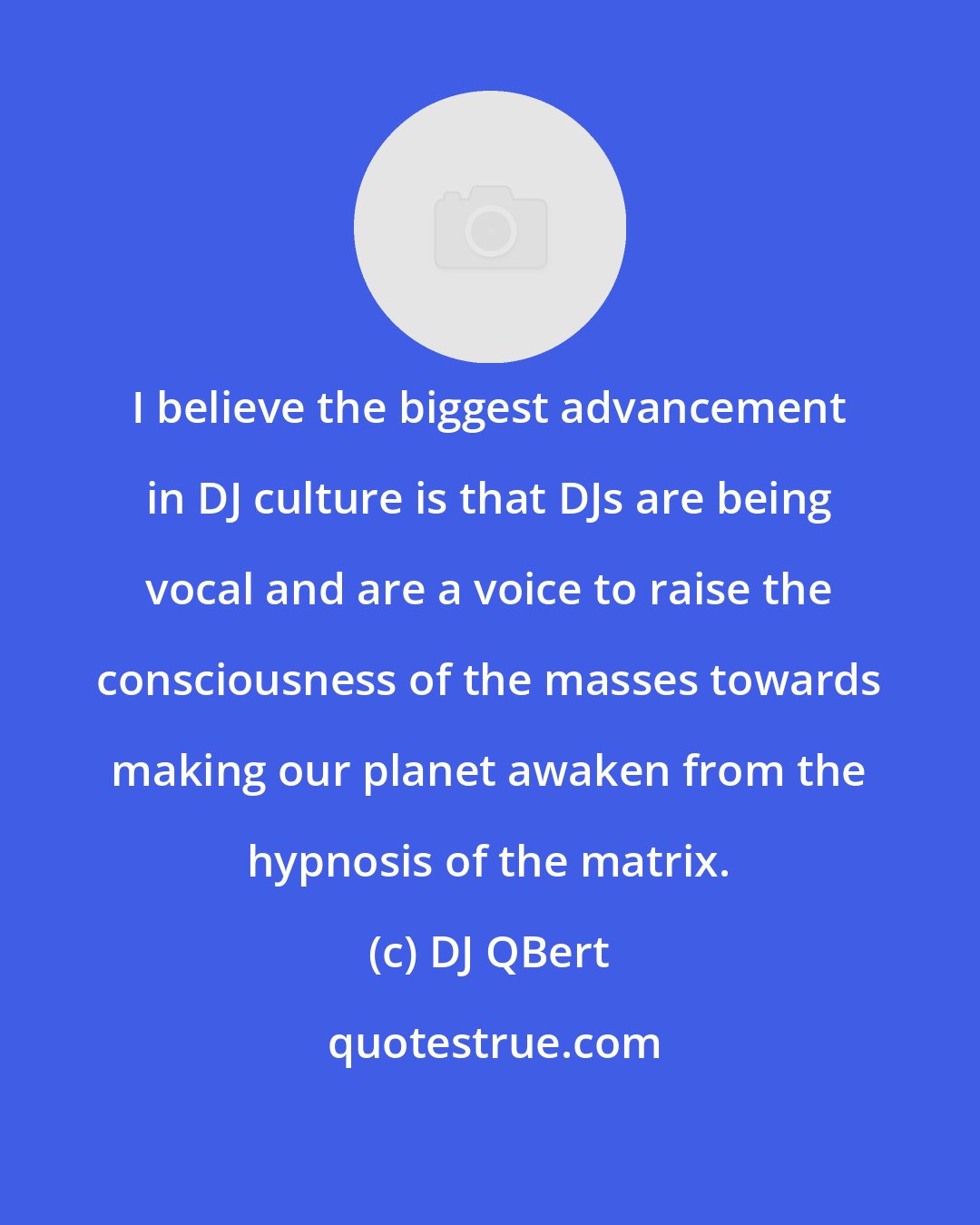 DJ QBert: I believe the biggest advancement in DJ culture is that DJs are being vocal and are a voice to raise the consciousness of the masses towards making our planet awaken from the hypnosis of the matrix.