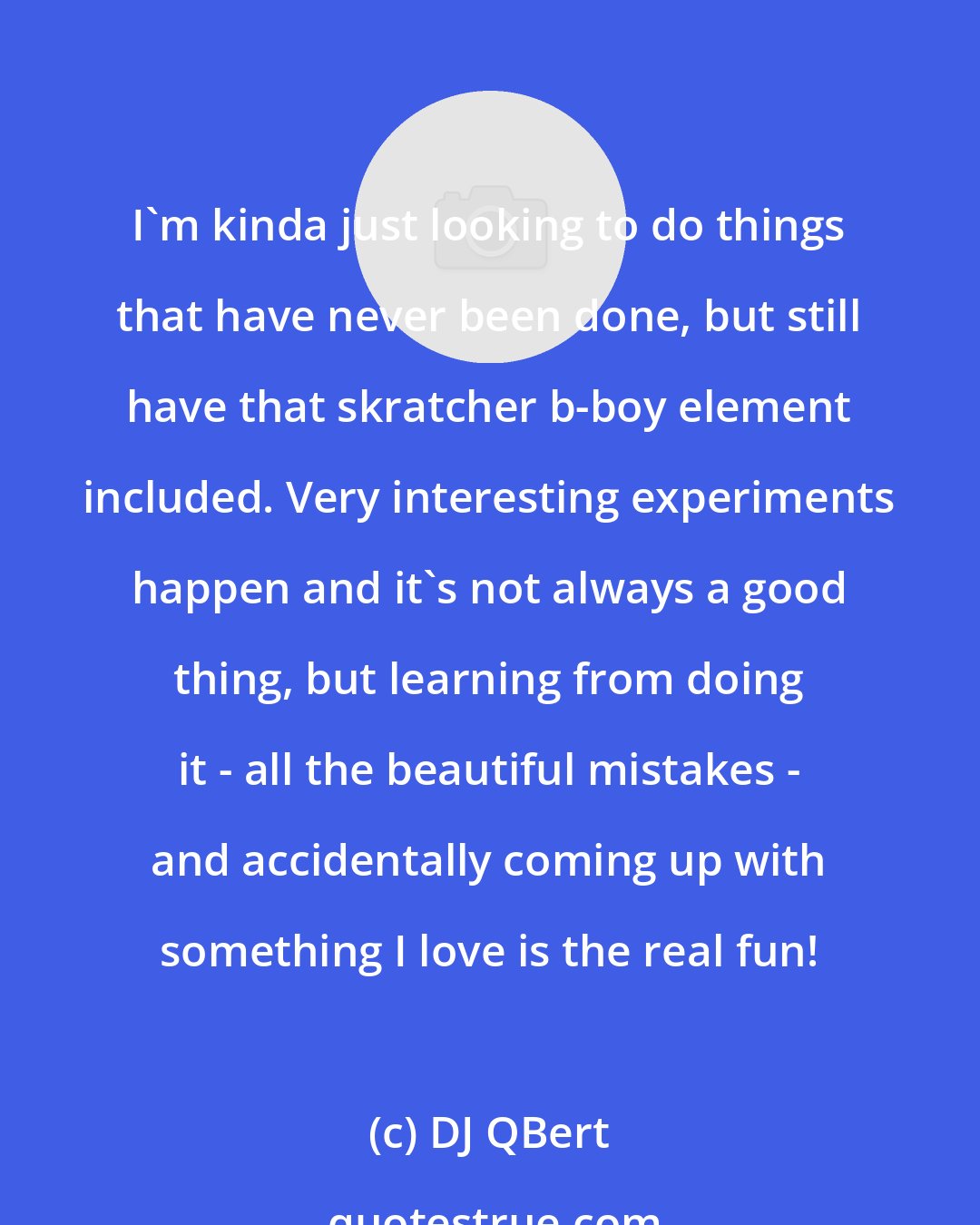 DJ QBert: I'm kinda just looking to do things that have never been done, but still have that skratcher b-boy element included. Very interesting experiments happen and it's not always a good thing, but learning from doing it - all the beautiful mistakes - and accidentally coming up with something I love is the real fun!