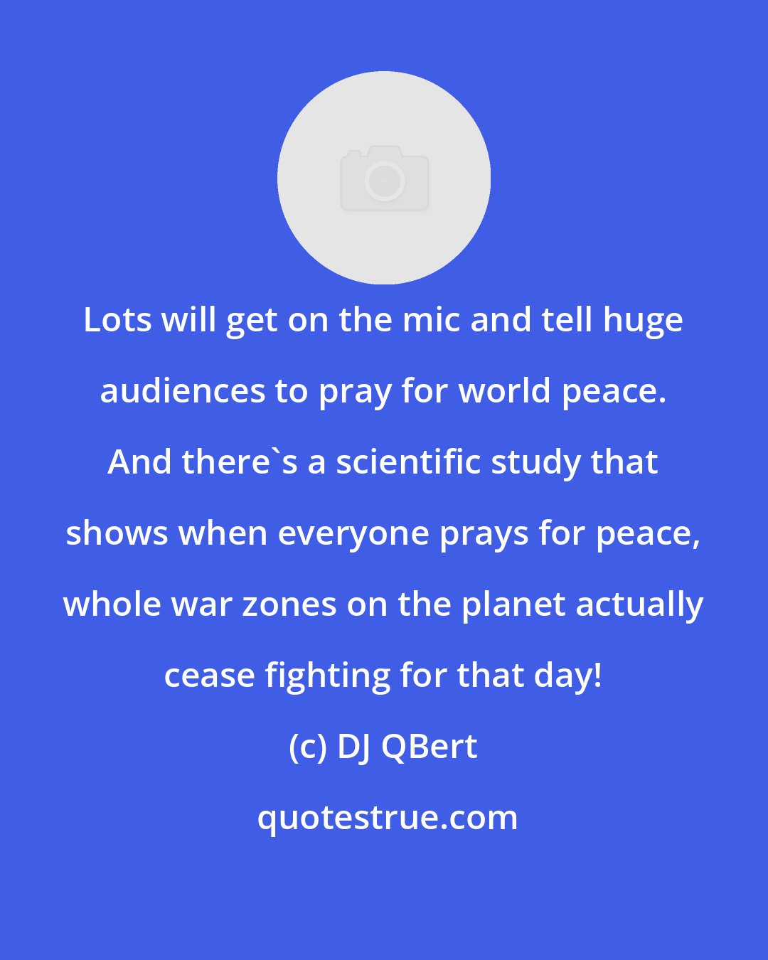 DJ QBert: Lots will get on the mic and tell huge audiences to pray for world peace. And there's a scientific study that shows when everyone prays for peace, whole war zones on the planet actually cease fighting for that day!