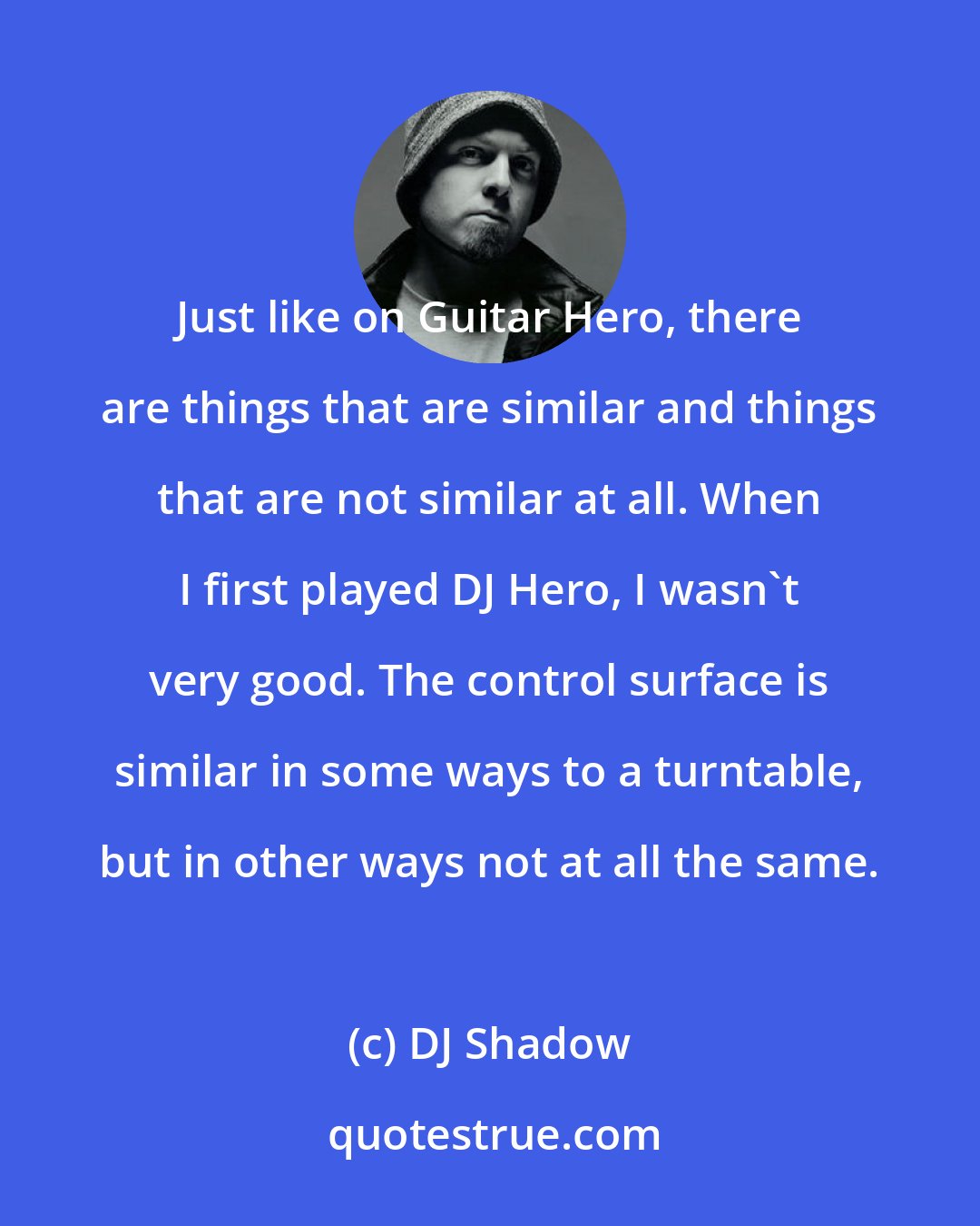 DJ Shadow: Just like on Guitar Hero, there are things that are similar and things that are not similar at all. When I first played DJ Hero, I wasn't very good. The control surface is similar in some ways to a turntable, but in other ways not at all the same.