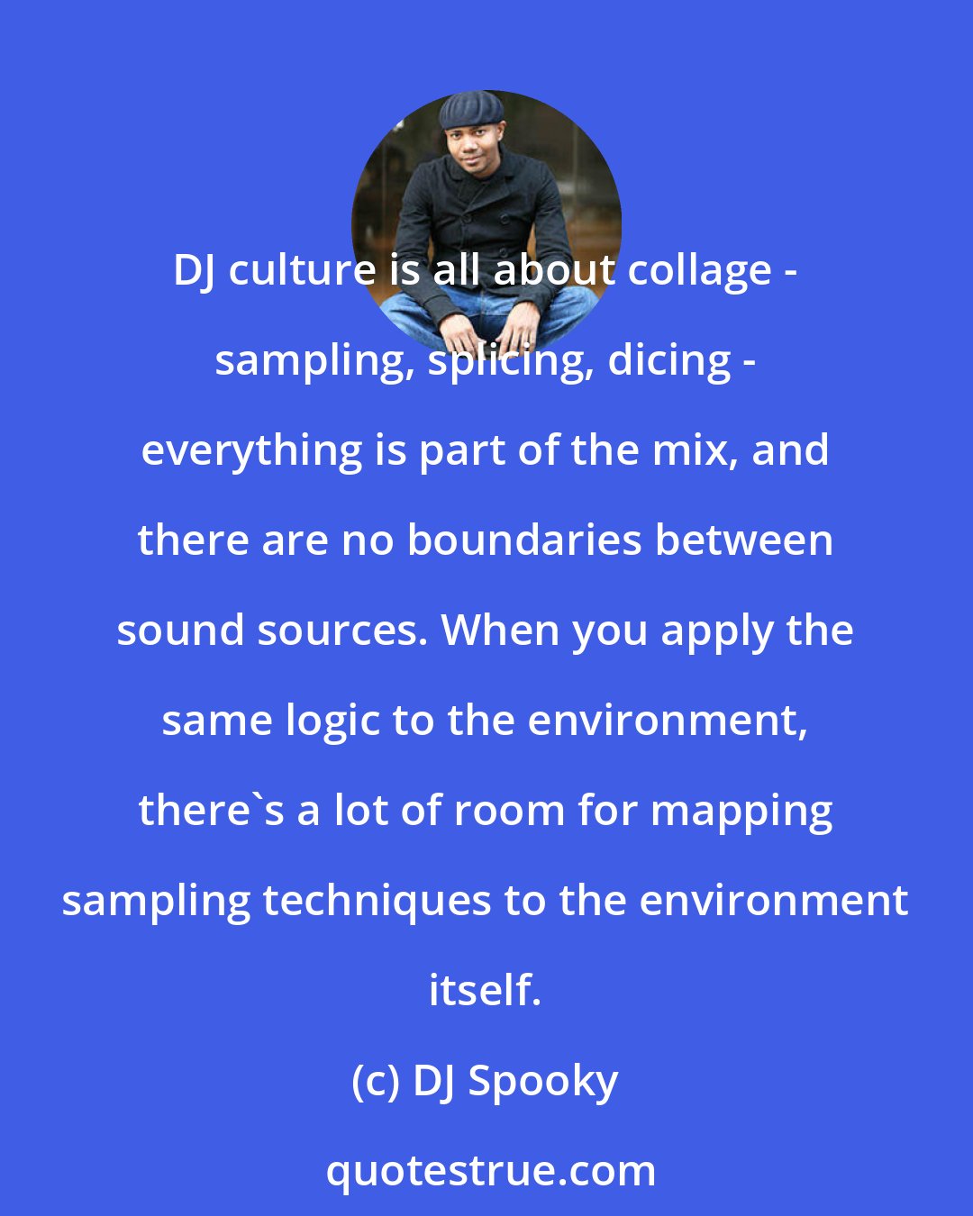 DJ Spooky: DJ culture is all about collage - sampling, splicing, dicing - everything is part of the mix, and there are no boundaries between sound sources. When you apply the same logic to the environment, there's a lot of room for mapping sampling techniques to the environment itself.