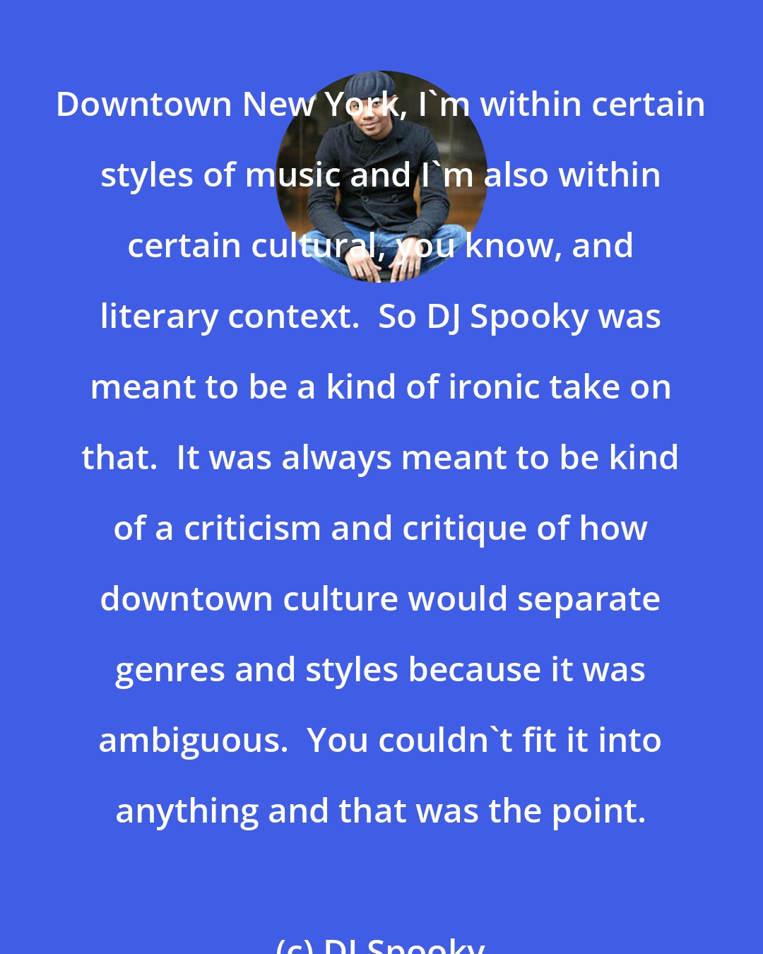 DJ Spooky: Downtown New York, I'm within certain styles of music and I'm also within certain cultural, you know, and literary context.  So DJ Spooky was meant to be a kind of ironic take on that.  It was always meant to be kind of a criticism and critique of how downtown culture would separate genres and styles because it was ambiguous.  You couldn't fit it into anything and that was the point.