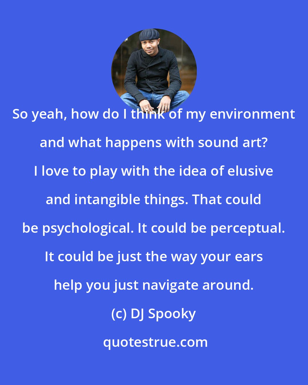 DJ Spooky: So yeah, how do I think of my environment and what happens with sound art? I love to play with the idea of elusive and intangible things. That could be psychological. It could be perceptual. It could be just the way your ears help you just navigate around.