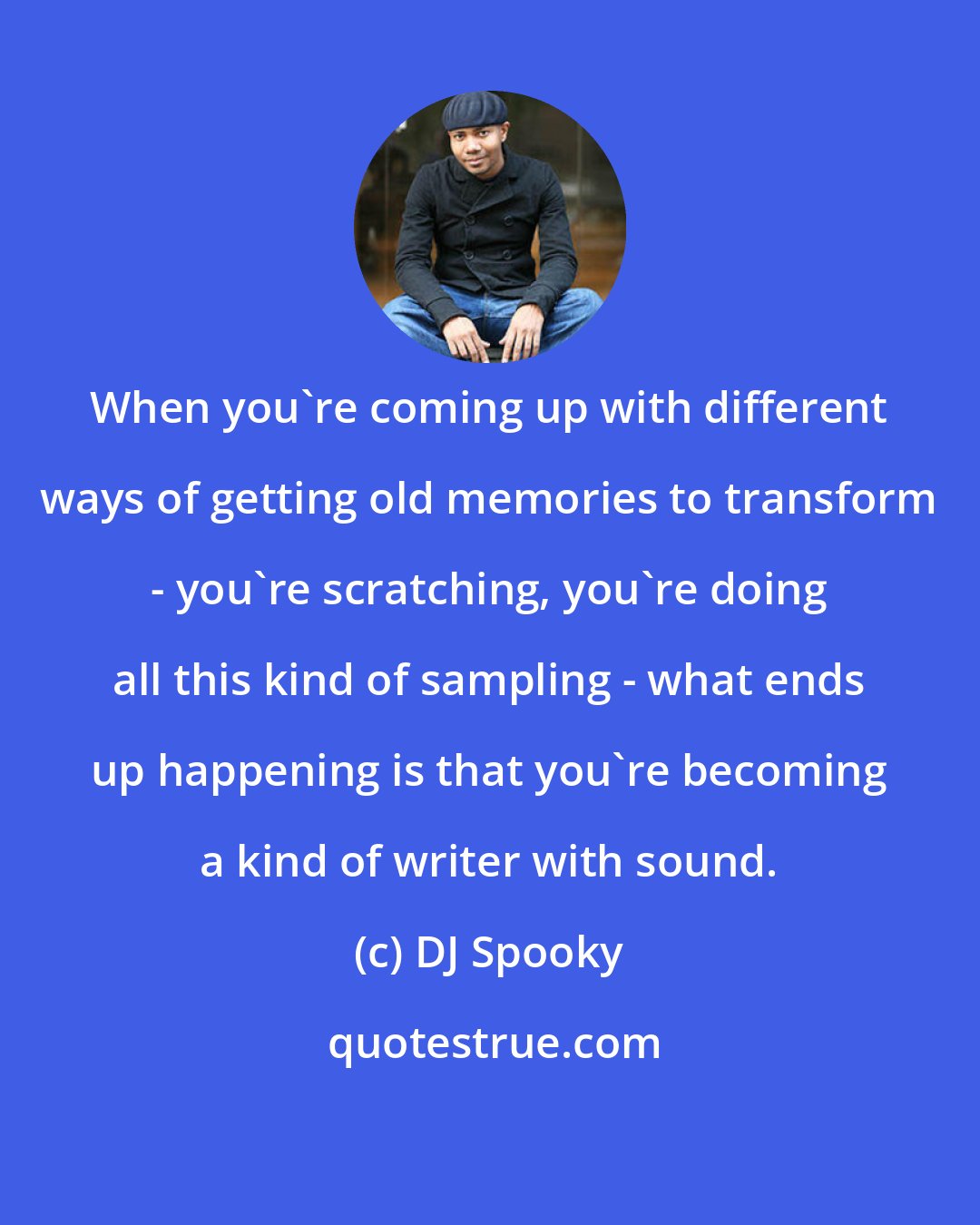 DJ Spooky: When you're coming up with different ways of getting old memories to transform - you're scratching, you're doing all this kind of sampling - what ends up happening is that you're becoming a kind of writer with sound.