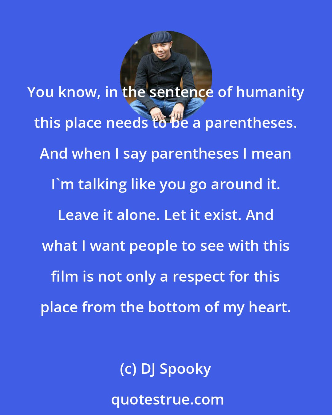 DJ Spooky: You know, in the sentence of humanity this place needs to be a parentheses. And when I say parentheses I mean I'm talking like you go around it. Leave it alone. Let it exist. And what I want people to see with this film is not only a respect for this place from the bottom of my heart.