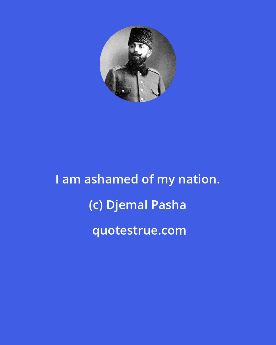 Djemal Pasha: I am ashamed of my nation.