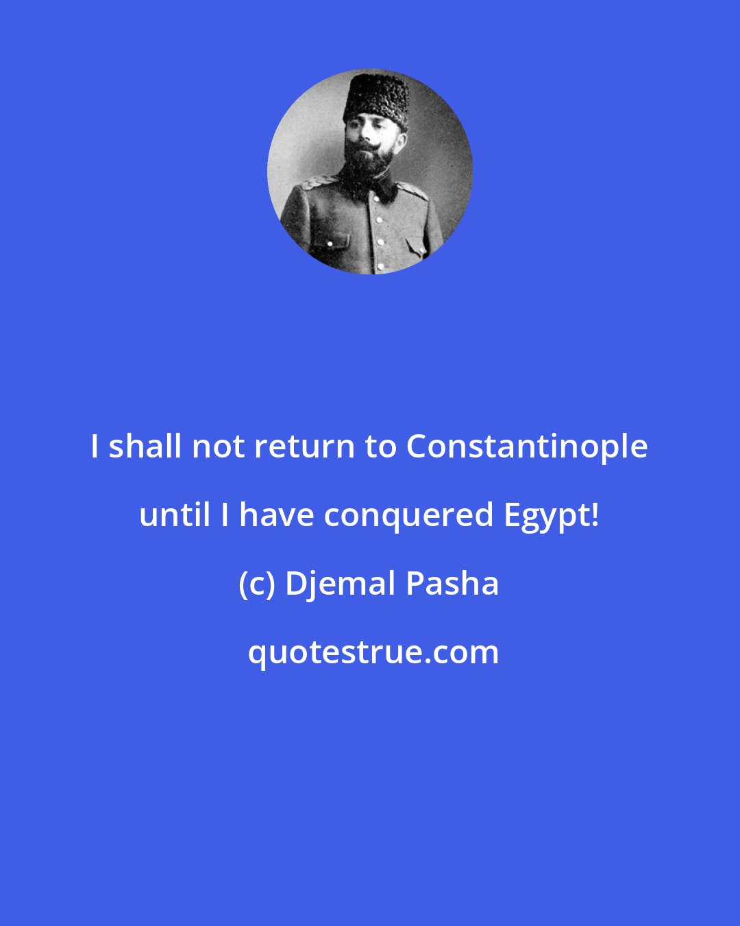 Djemal Pasha: I shall not return to Constantinople until I have conquered Egypt!