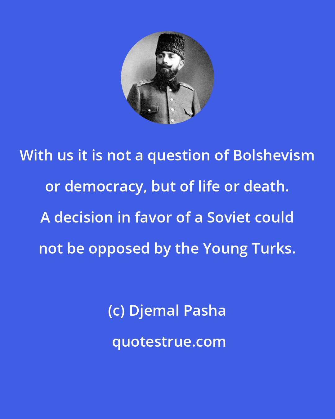 Djemal Pasha: With us it is not a question of Bolshevism or democracy, but of life or death. A decision in favor of a Soviet could not be opposed by the Young Turks.