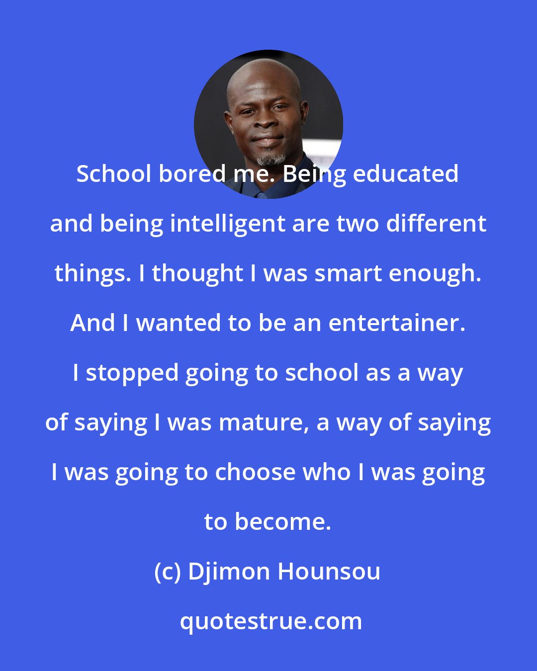 Djimon Hounsou: School bored me. Being educated and being intelligent are two different things. I thought I was smart enough. And I wanted to be an entertainer. I stopped going to school as a way of saying I was mature, a way of saying I was going to choose who I was going to become.