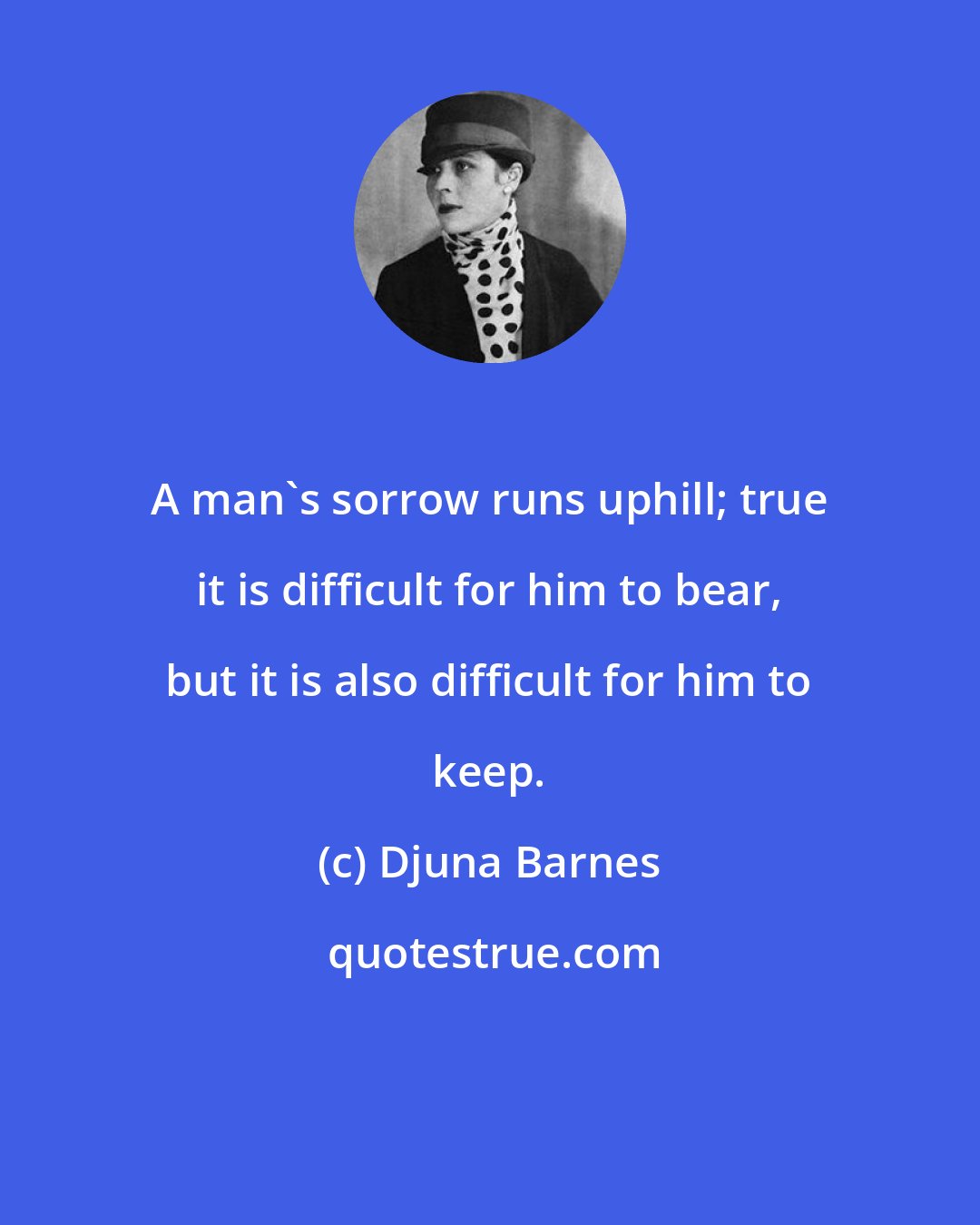 Djuna Barnes: A man's sorrow runs uphill; true it is difficult for him to bear, but it is also difficult for him to keep.