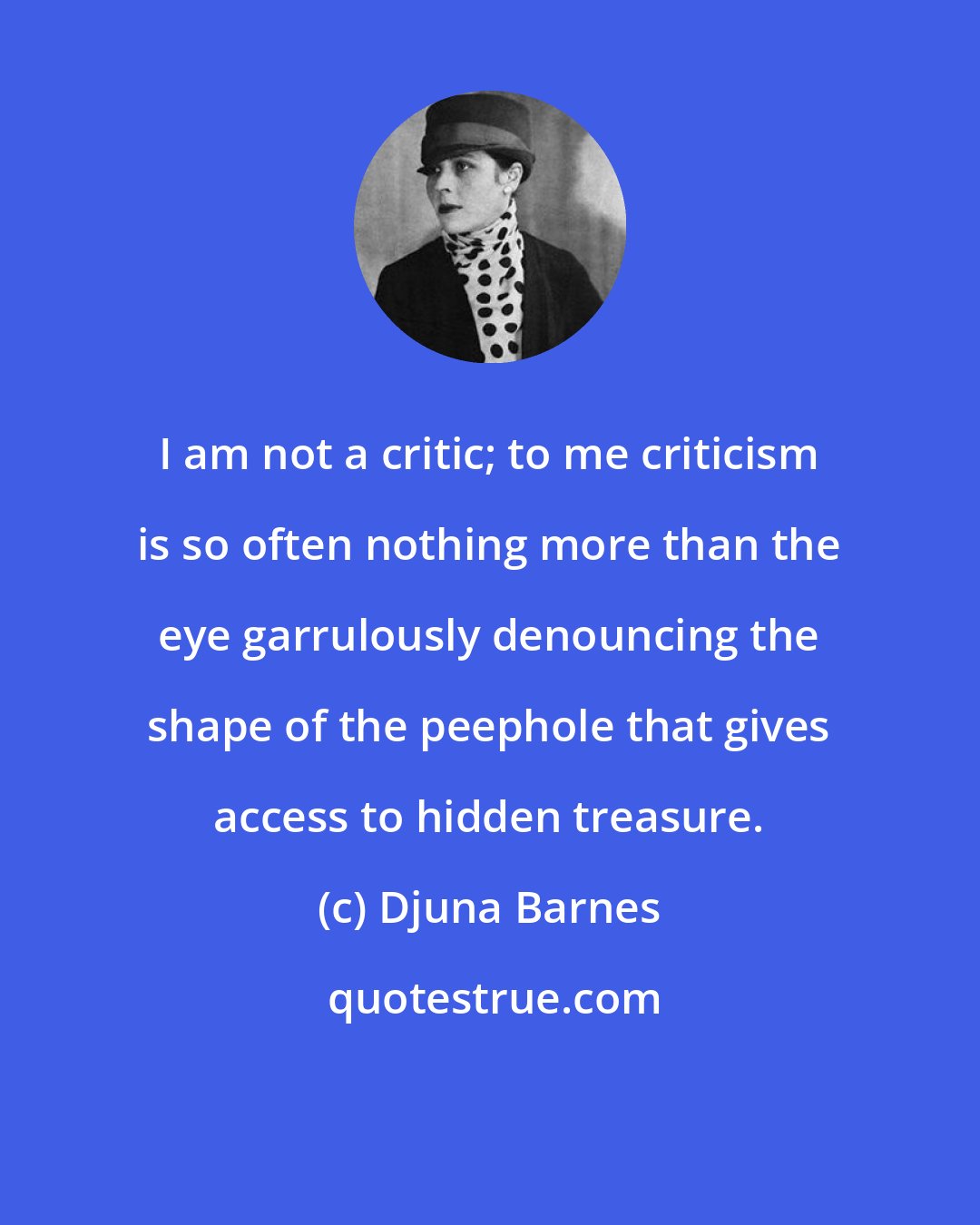 Djuna Barnes: I am not a critic; to me criticism is so often nothing more than the eye garrulously denouncing the shape of the peephole that gives access to hidden treasure.