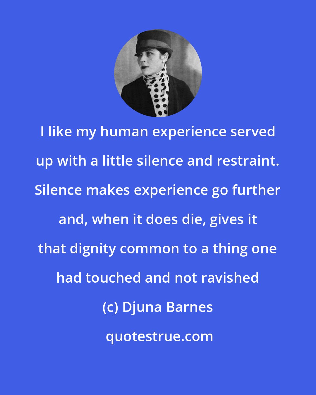 Djuna Barnes: I like my human experience served up with a little silence and restraint. Silence makes experience go further and, when it does die, gives it that dignity common to a thing one had touched and not ravished