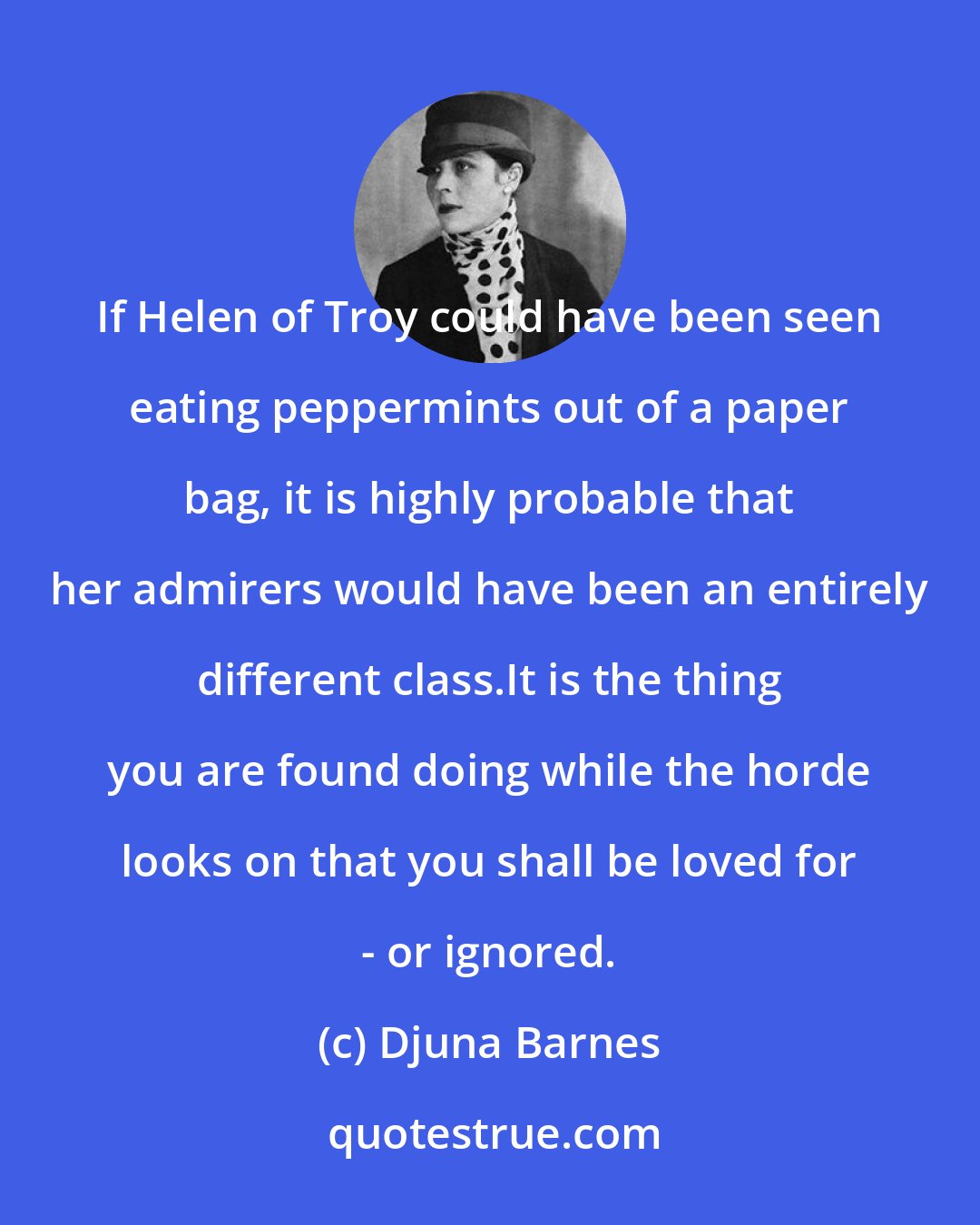 Djuna Barnes: If Helen of Troy could have been seen eating peppermints out of a paper bag, it is highly probable that her admirers would have been an entirely different class.It is the thing you are found doing while the horde looks on that you shall be loved for - or ignored.