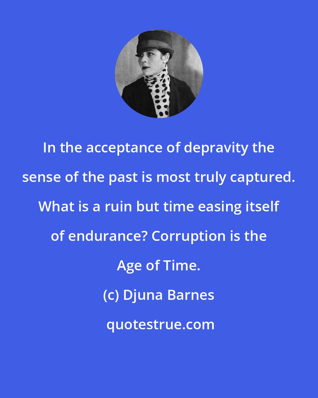 Djuna Barnes: In the acceptance of depravity the sense of the past is most truly captured. What is a ruin but time easing itself of endurance? Corruption is the Age of Time.