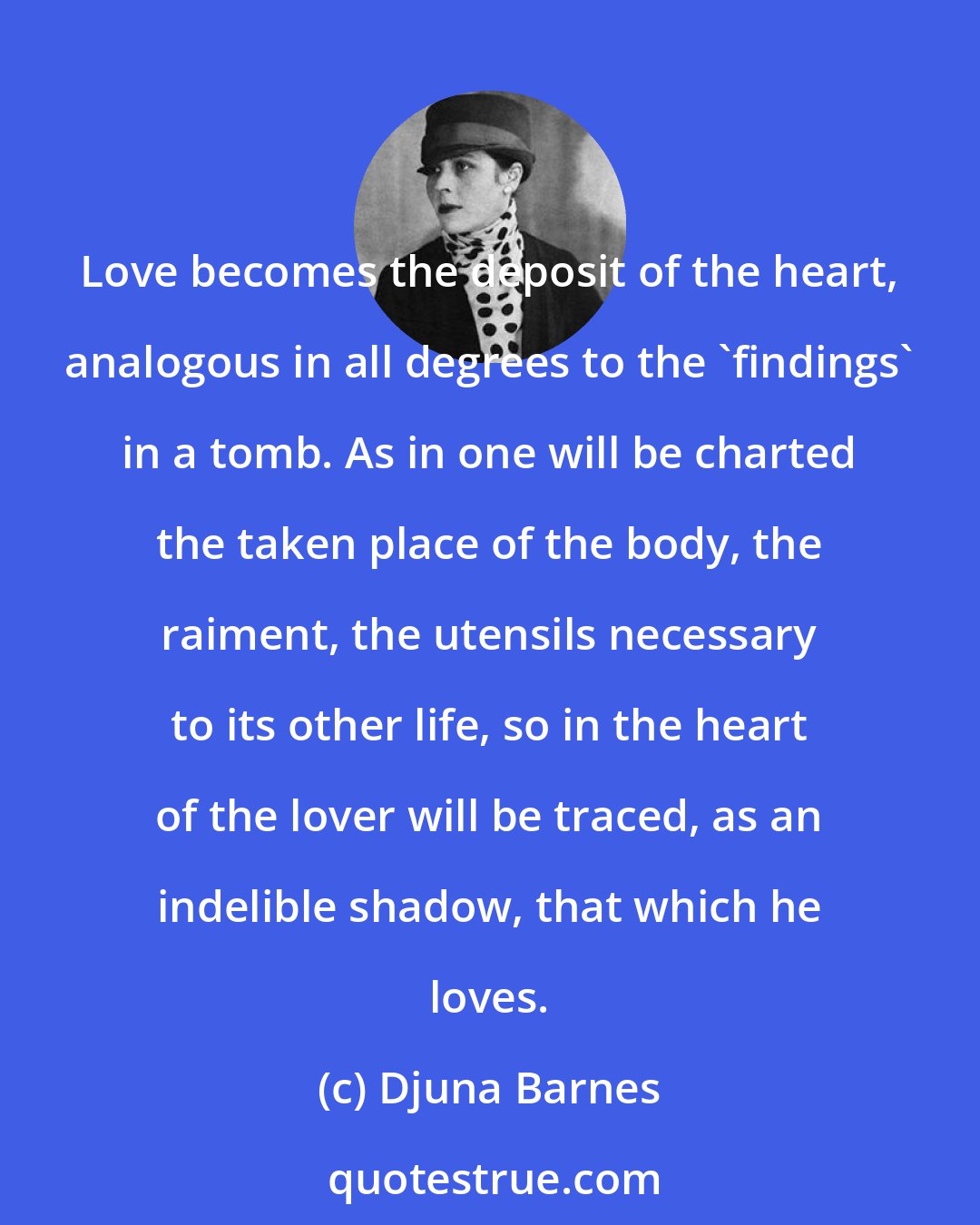 Djuna Barnes: Love becomes the deposit of the heart, analogous in all degrees to the 'findings' in a tomb. As in one will be charted the taken place of the body, the raiment, the utensils necessary to its other life, so in the heart of the lover will be traced, as an indelible shadow, that which he loves.