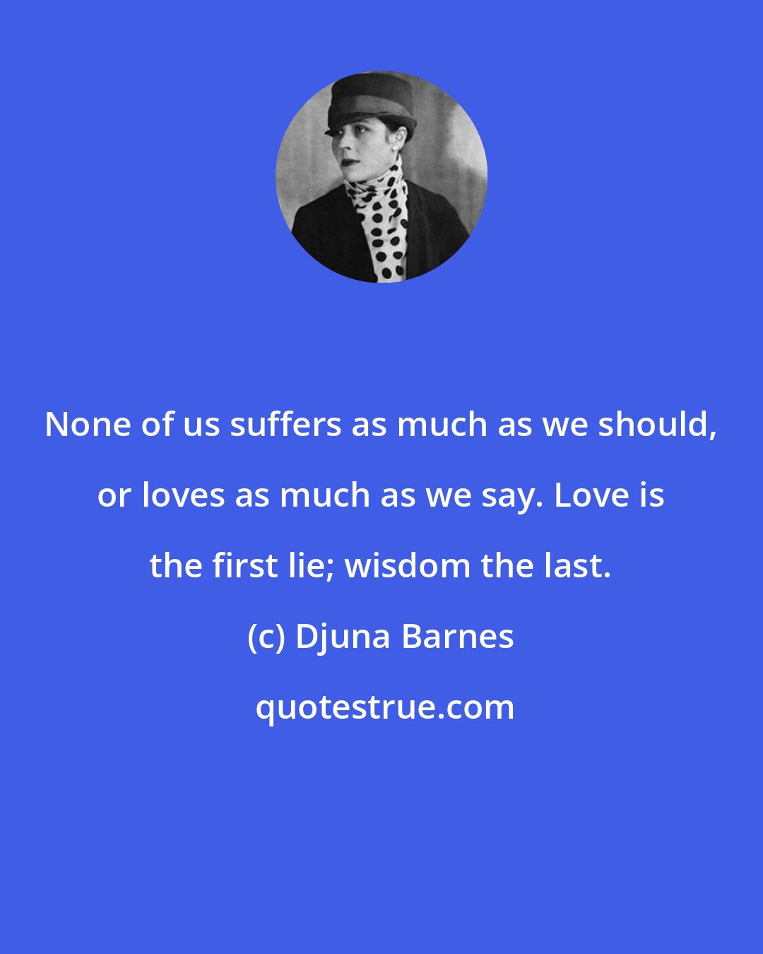 Djuna Barnes: None of us suffers as much as we should, or loves as much as we say. Love is the first lie; wisdom the last.