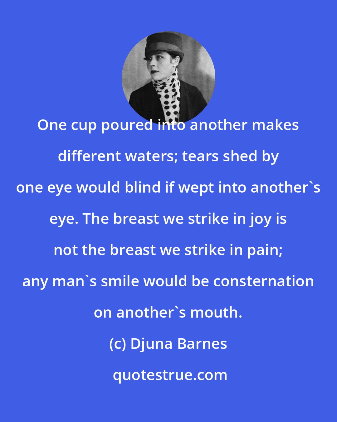 Djuna Barnes: One cup poured into another makes different waters; tears shed by one eye would blind if wept into another's eye. The breast we strike in joy is not the breast we strike in pain; any man's smile would be consternation on another's mouth.