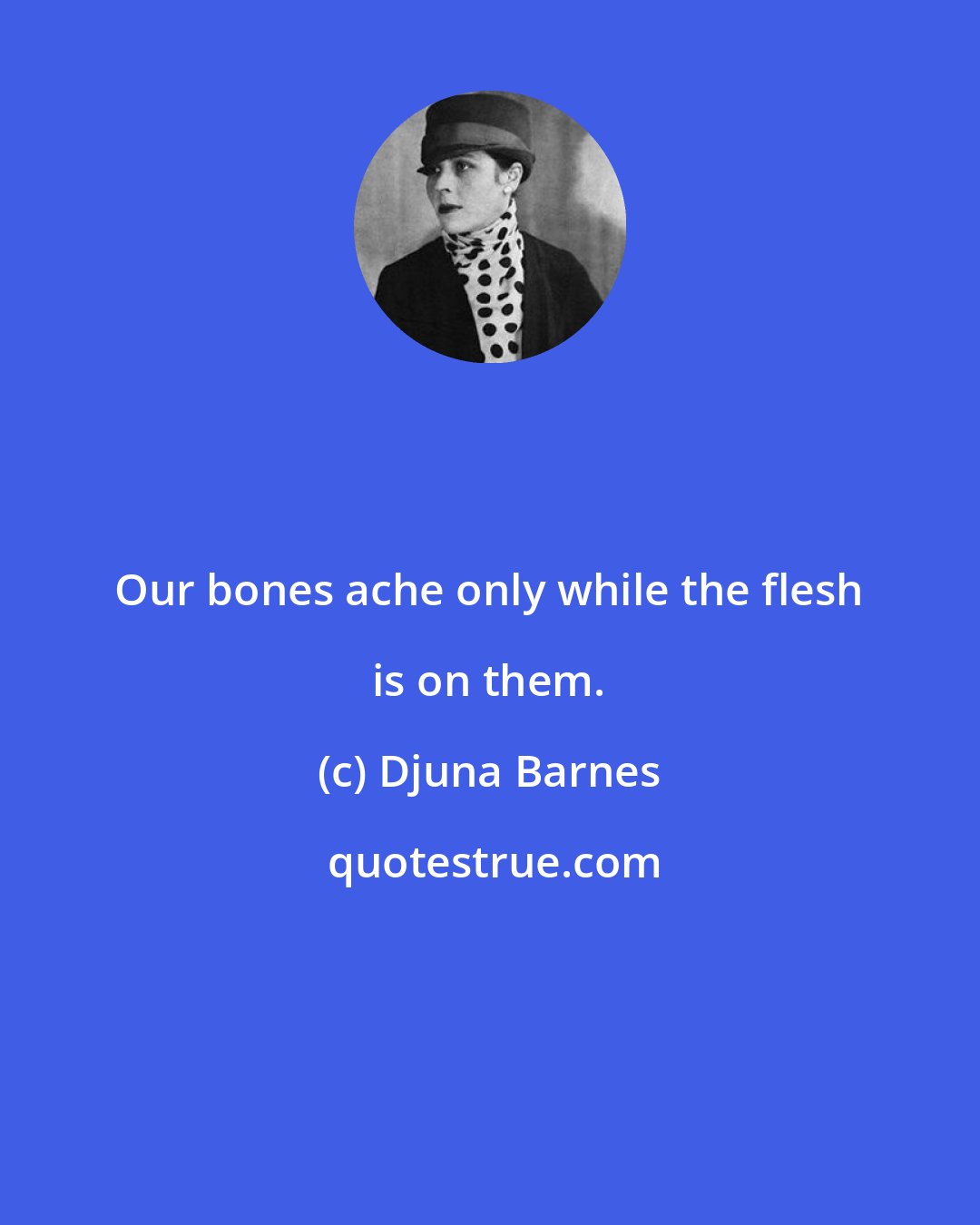 Djuna Barnes: Our bones ache only while the flesh is on them.