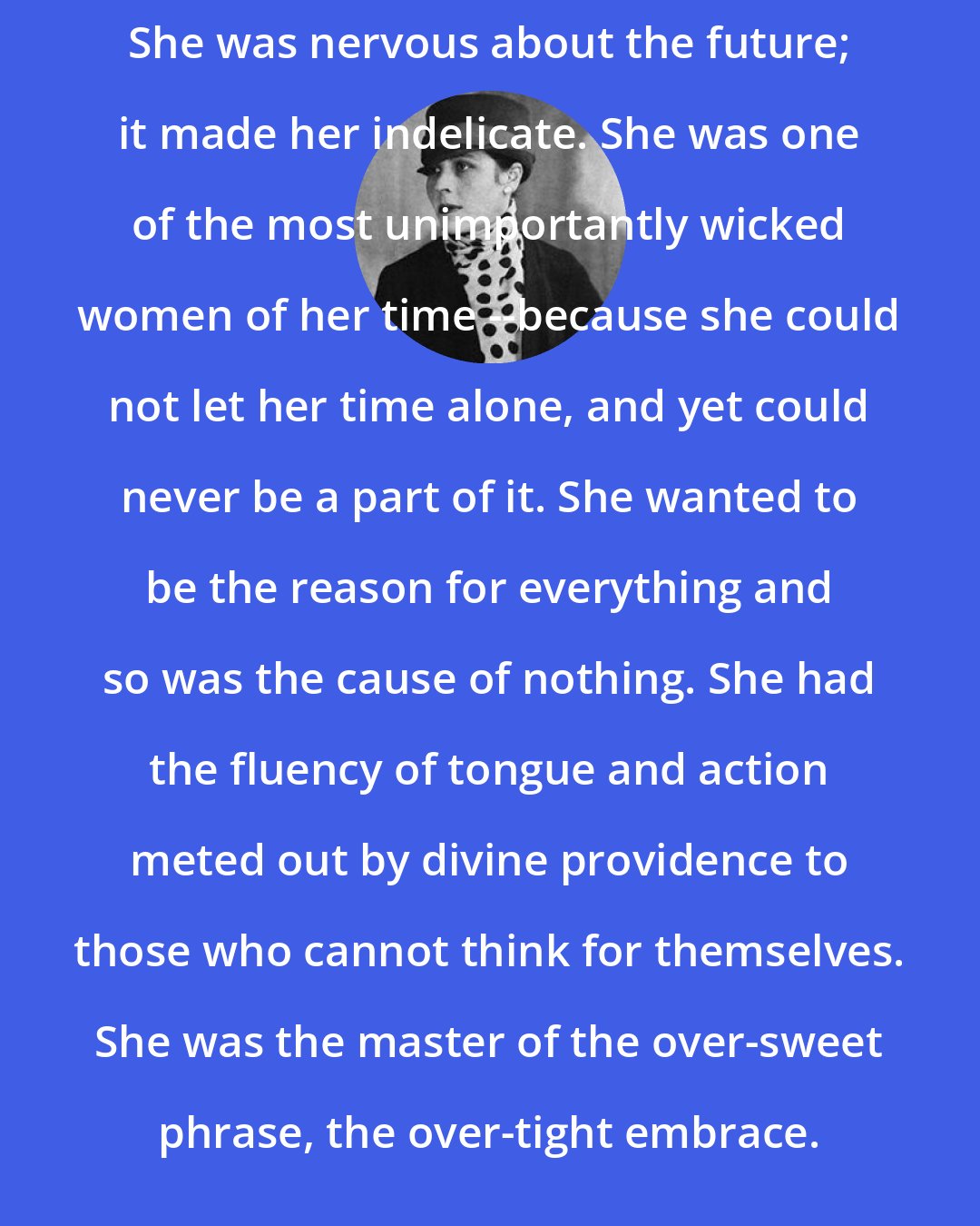 Djuna Barnes: She was nervous about the future; it made her indelicate. She was one of the most unimportantly wicked women of her time --because she could not let her time alone, and yet could never be a part of it. She wanted to be the reason for everything and so was the cause of nothing. She had the fluency of tongue and action meted out by divine providence to those who cannot think for themselves. She was the master of the over-sweet phrase, the over-tight embrace.