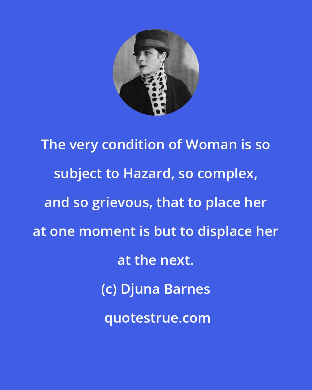 Djuna Barnes: The very condition of Woman is so subject to Hazard, so complex, and so grievous, that to place her at one moment is but to displace her at the next.