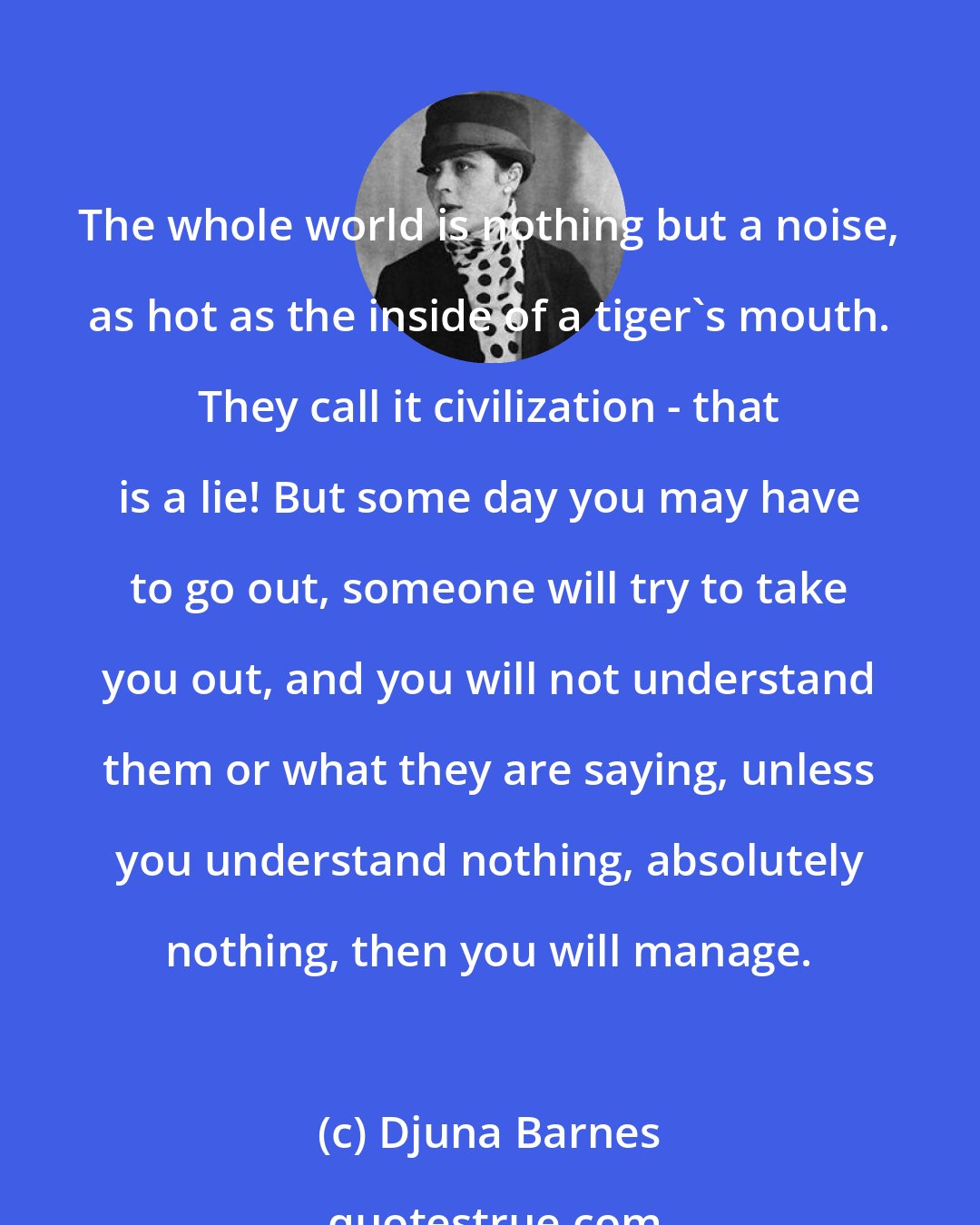 Djuna Barnes: The whole world is nothing but a noise, as hot as the inside of a tiger's mouth. They call it civilization - that is a lie! But some day you may have to go out, someone will try to take you out, and you will not understand them or what they are saying, unless you understand nothing, absolutely nothing, then you will manage.