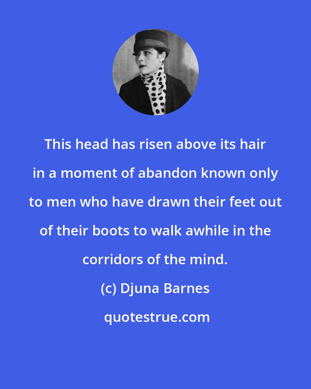 Djuna Barnes: This head has risen above its hair in a moment of abandon known only to men who have drawn their feet out of their boots to walk awhile in the corridors of the mind.