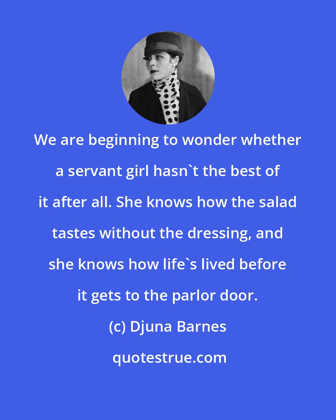 Djuna Barnes: We are beginning to wonder whether a servant girl hasn't the best of it after all. She knows how the salad tastes without the dressing, and she knows how life's lived before it gets to the parlor door.