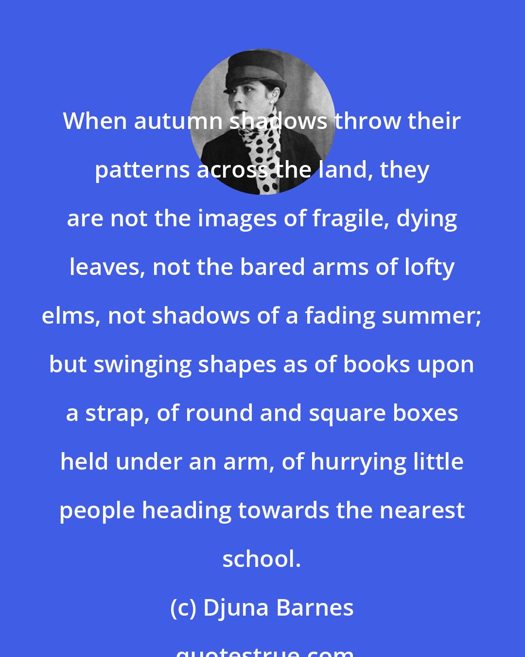 Djuna Barnes: When autumn shadows throw their patterns across the land, they are not the images of fragile, dying leaves, not the bared arms of lofty elms, not shadows of a fading summer; but swinging shapes as of books upon a strap, of round and square boxes held under an arm, of hurrying little people heading towards the nearest school.