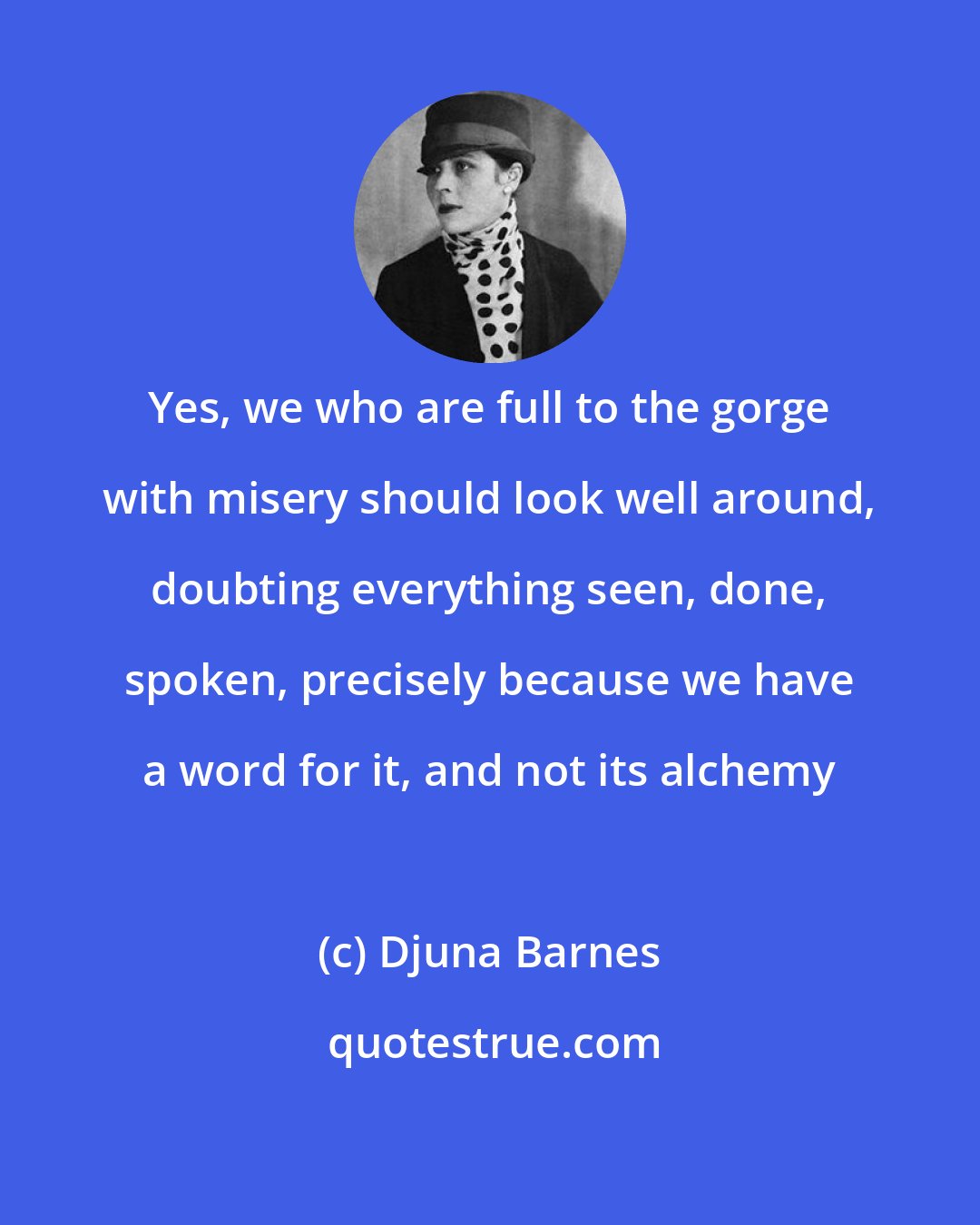 Djuna Barnes: Yes, we who are full to the gorge with misery should look well around, doubting everything seen, done, spoken, precisely because we have a word for it, and not its alchemy